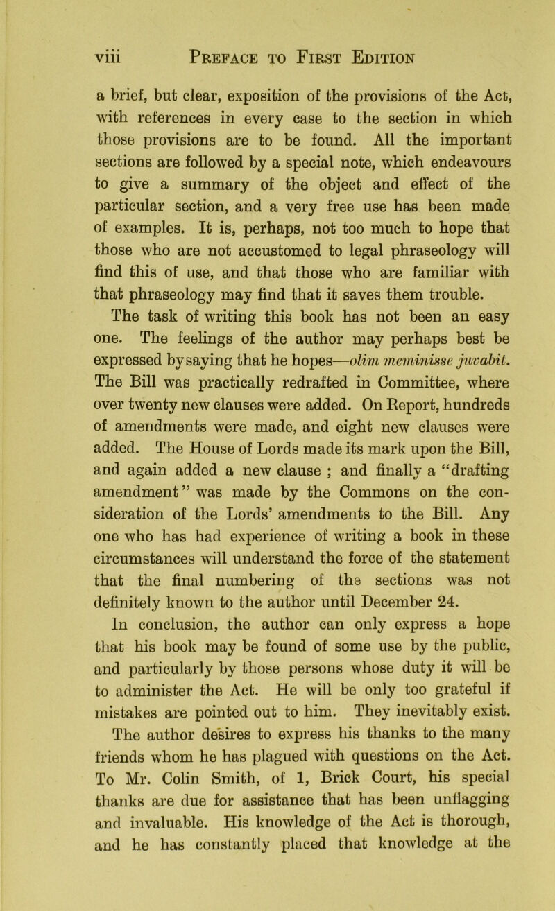 a brief, but clear, exposition of the provisions of the Act, with references in every case to the section in which those provisions are to be found. All the important sections are followed by a special note, which endeavours to give a summary of the object and effect of the particular section, and a very free use has been made of examples. It is, perhaps, not too much to hope that those who are not accustomed to legal phraseology will find this of use, and that those who are familiar with that phraseology may find that it saves them trouble. The task of writing this book has not been an easy one. The feelings of the author may perhaps best be expressed by saying that he hopes—olim meminisse juvahit. The Bill was practically redrafted in Committee, where over twenty new clauses were added. On Eeport, hundreds of amendments were made, and eight new clauses were added. The House of Lords made its mark upon the Bill, and again added a new clause ; and finally a ‘‘drafting amendment ” was made by the Commons on the con- sideration of the Lords’ amendments to the Bill. Any one who has had experience of writing a book in these circumstances will understand the force of the statement that the final numbering of the sections was not definitely known to the author until December 24. In conclusion, the author can only express a hope that his book may be found of some use by the public, and particularly by those persons whose duty it will be to administer the Act. He will be only too grateful if mistakes are pointed out to him. They inevitably exist. The author desires to express his thanks to the many friends whom he has plagued with questions on the Act. To Mr. Colin Smith, of 1, Brick Court, his special thanks are due for assistance that has been unflagging and invaluable. His knowledge of the Act is thorough, and he has constantly placed that knowledge at the