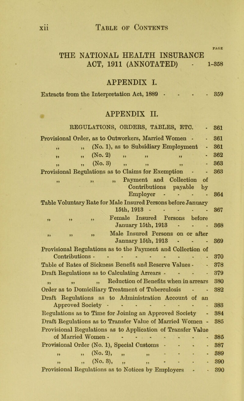 PAGE THE NATIONAL HEALTH INSURANCE ACT, 1911 (ANNOTATED) - 1-358 APPENDIX I. Extracts from the Interpretation Act, 1889 ... - 359 APPENDIX II. REGULATIONS, ORDERS, TABLES, ETC. . 861 Provisional Order, as to Outworkers, Married Women . - 361 ,, ,, (No. 1), as to Subsidiary Employment - 361 ,, ,, (No. 2) ,, ,, ,, - 362 „ „ (No. 3) ,, ,, ,, - 363 Provisional Regulations as to Claims for Exemption - - 363 ,, ,, „ Payment and Collection of Contributions payable by Employer .... 364 Table Voluntary Rate for Male Insured Persons before January 15th, 1913 367 ,, ,, ,, Female Insured Persons before January 15th, 1913 - - - 368 ,, ,, „ Male Insured Persons on or after Jannary 15th, 1913 - - - 369 Provisional Regulations as to the Payment and Collection of Contributions 370 Table of Rates of Sickness Benefit and Reserve Values - - 378 Draft Regulations as to Calculating Arrears - - - -379 „ ,, „ Reduction of Benefits when in arrears 380 Order as to Domiciliary Treatment of Tuberculosis - • 382 Draft Regulations as to Administration Account of an Approved Society 383 Regulations as to Time for Joining an Approved Society - 384 Draft Regulations as to Transfer Value of Married Women - 385 Provisional Regulations as to Application of Transfer Value of Married Women 385 Provisional Order (No. 1), Special Customs .... 387 ,, ,, (No. 2), ,, ,, - - . . 389 ,, ,, (No. 3), ,, ,, - - - - 390 Provisional Regulations as to Notices by Employers - - 390