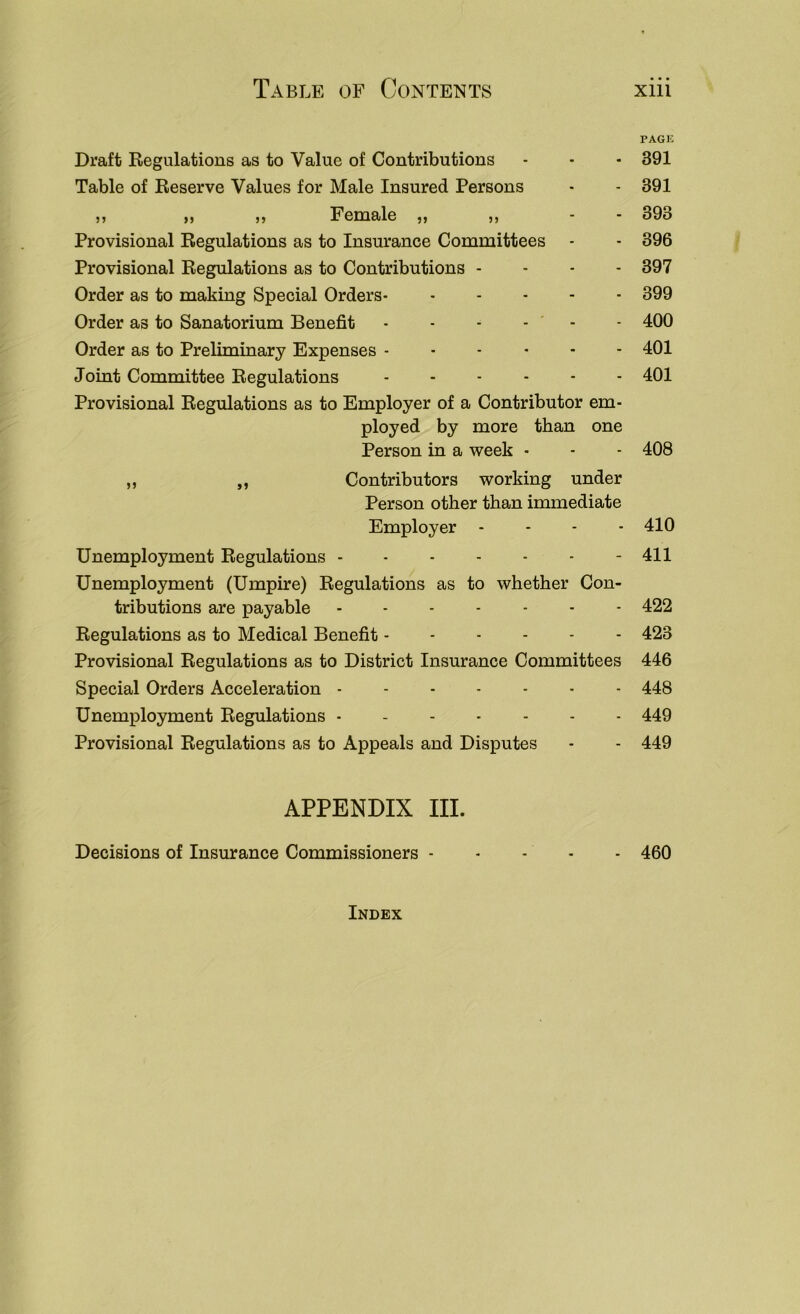 PAGK Draft Regulations as to Value of Contributions - - - 391 Table of Reserve Values for Male Insured Persons • - 391 ,, „ ,, Female ,, ,, - - 393 Provisional Regulations as to Insurance Committees - - 396 Provisional Regulations as to Contributions - - - - 397 Order as to making Special Orders 399 Order as to Sanatorium Benefit - - - - - - 400 Order as to Preliminary Expenses 401 Joint Committee Regulations 401 Provisional Regulations as to Employer of a Contributor em- ployed by more than one Person in a week - - - 408 ,, „ Contributors working under Person other than immediate Employer .... 410 Unemployment Regulations 411 Unemployment (Umpire) Regulations as to whether Con- tributions are payable 422 Regulations as to Medical Benefit 423 Provisional Regulations as to District Insurance Committees 446 Special Orders Acceleration 448 Unemployment Regulations 449 Provisional Regulations as to Appeals and Disputes - - 449 APPENDIX III. Decisions of Insurance Commissioners - - - - - 460 Index