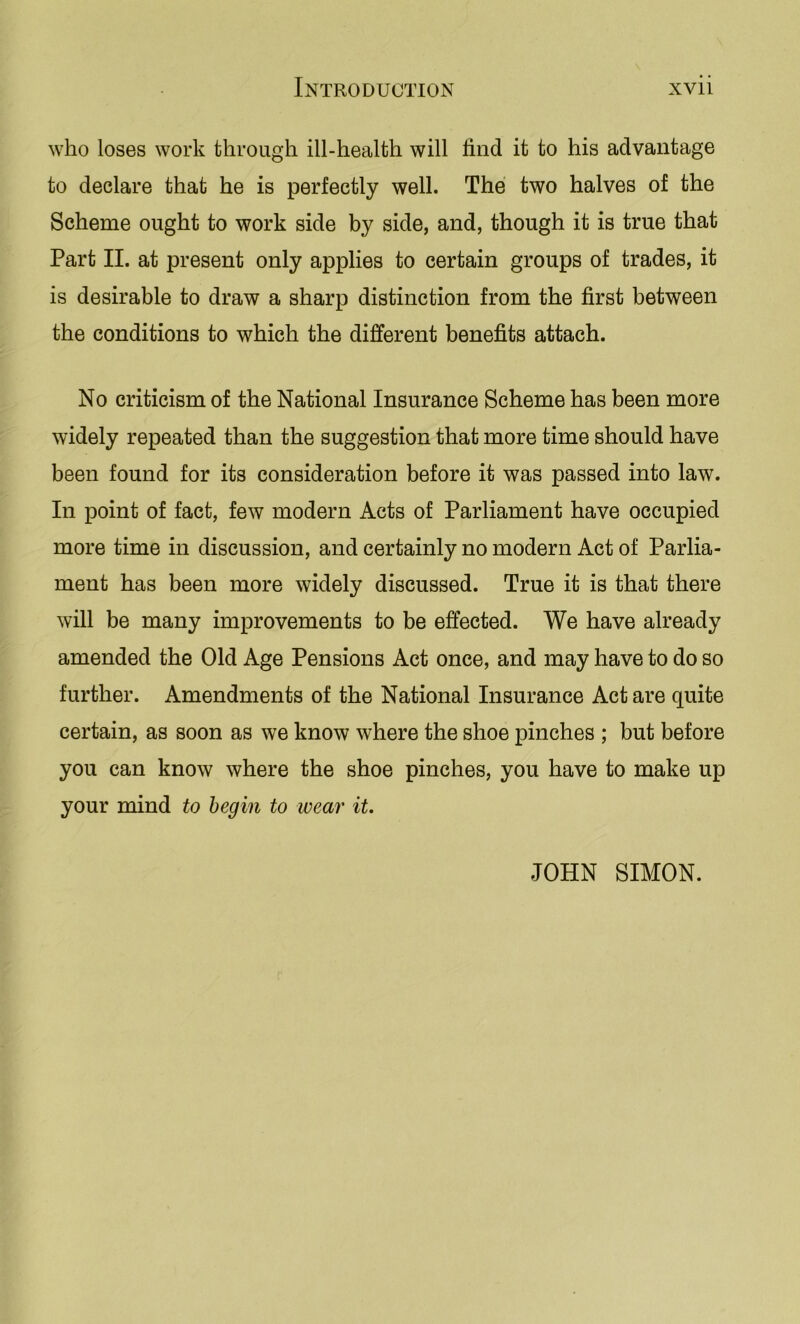 who loses work through ill-health will find it to his advantage to declare that he is perfectly well. The two halves of the Scheme ought to work side by side, and, though it is true that Part II. at present only applies to certain groups of trades, it is desirable to draw a sharp distinction from the first between the conditions to which the different benefits attach. No criticism of the National Insurance Scheme has been more widely repeated than the suggestion that more time should have been found for its consideration before it was passed into law. In point of fact, few modern Acts of Parliament have occupied more time in discussion, and certainly no modern Act of Parlia- ment has been more widely discussed. True it is that there will be many improvements to be effected. We have already amended the Old Age Pensions Act once, and may have to do so further. Amendments of the National Insurance Act are quite certain, as soon as we know where the shoe pinches ; but before you can know where the shoe pinches, you have to make up your mind to begin to ivear it. JOHN SIMON.