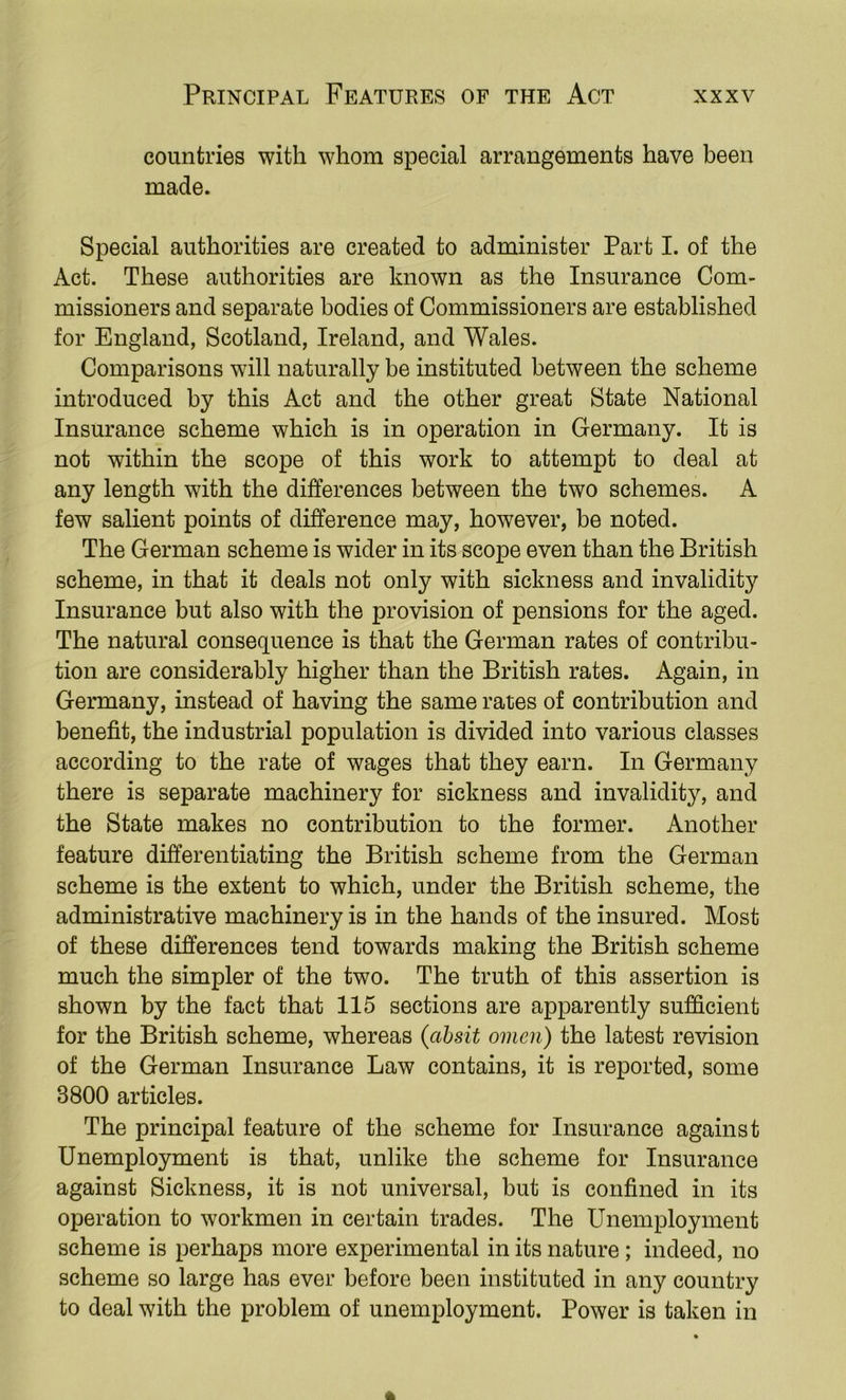 countries with whom special arrangements have been made. Special authorities are created to administer Part I. of the Act. These authorities are known as the Insurance Com- missioners and separate bodies of Commissioners are established for England, Scotland, Ireland, and Wales. Comparisons will naturally be instituted between the scheme introduced by this Act and the other great State National Insurance scheme which is in operation in Germany. It is not within the scope of this work to attempt to deal at any length with the differences between the two schemes. A few salient points of difference may, however, be noted. The German scheme is wider in its scope even than the British scheme, in that it deals not only with sickness and invalidity Insurance but also with the provision of pensions for the aged. The natural consequence is that the German rates of contribu- tion are considerably higher than the British rates. Again, in Germany, instead of having the same rates of contribution and benefit, the industrial population is divided into various classes according to the rate of wages that they earn. In Germany there is separate machinery for sickness and invalidity, and the State makes no contribution to the former. Another feature differentiating the British scheme from the German scheme is the extent to which, under the British scheme, the administrative machinery is in the hands of the insured. Most of these differences tend towards making the British scheme much the simpler of the two. The truth of this assertion is shown by the fact that 115 sections are apparently sufficient for the British scheme, whereas {ahsit omen) the latest revision of the German Insurance Law contains, it is reported, some 3800 articles. The principal feature of the scheme for Insurance against Unemployment is that, unlike the scheme for Insurance against Sickness, it is not universal, but is confined in its operation to workmen in certain trades. The Unemployment scheme is perhaps more experimental in its nature; indeed, no scheme so large has ever before been instituted in any country to deal with the problem of unemployment. Power is taken in