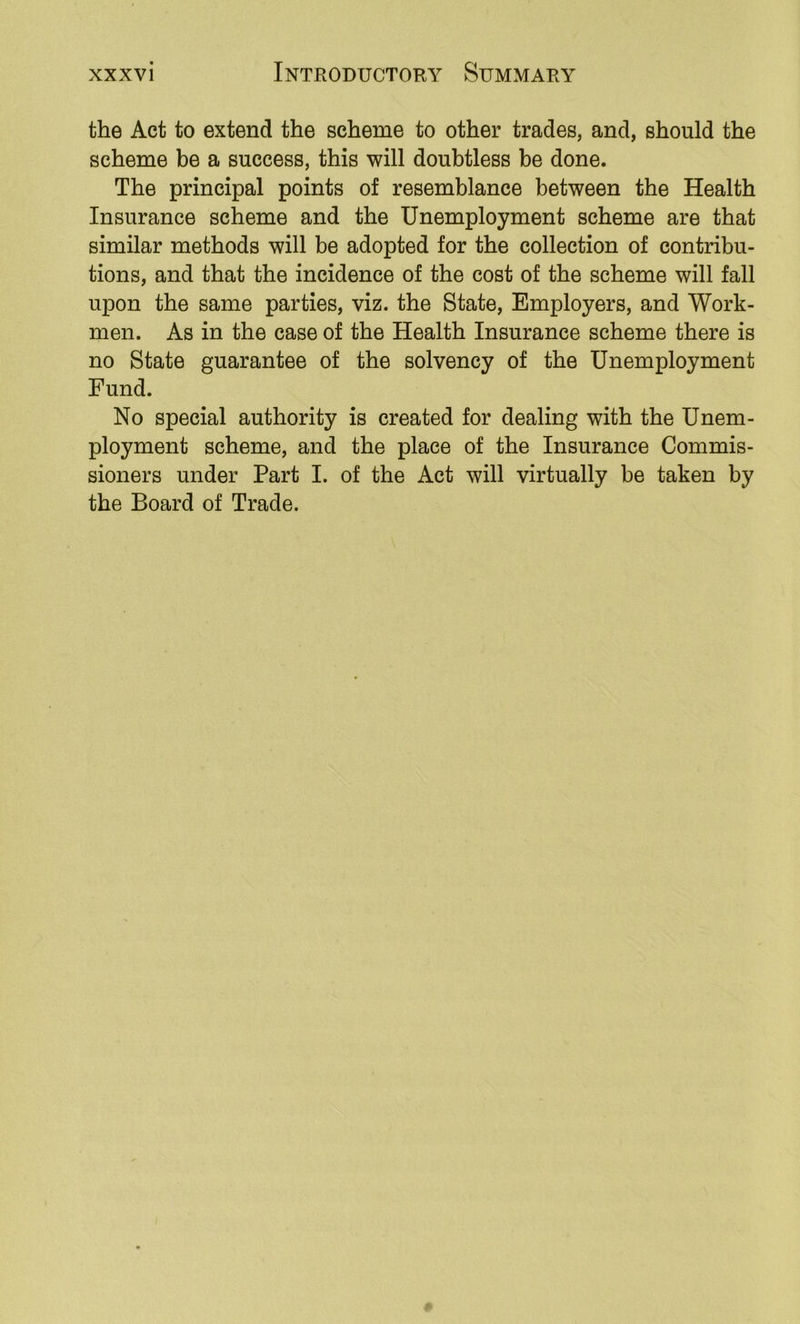 the Act to extend the scheme to other trades, and, should the scheme be a success, this will doubtless be done. The principal points of resemblance between the Health Insurance scheme and the Unemployment scheme are that similar methods will be adopted for the collection of contribu- tions, and that the incidence of the cost of the scheme will fall upon the same parties, viz. the State, Employers, and Work- men. As in the case of the Health Insurance scheme there is no State guarantee of the solvency of the Unemployment Fund. No special authority is created for dealing with the Unem- ployment scheme, and the place of the Insurance Commis- sioners under Part I. of the Act will virtually be taken by the Board of Trade.