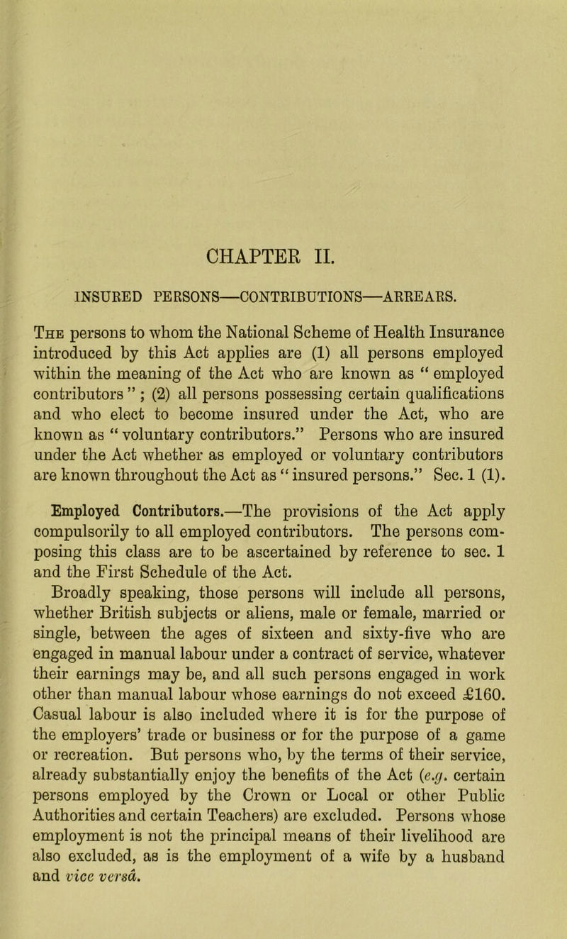 CHAPTER II. INSURED PERSONS—CONTRIBUTIONS—ARREARS. The persons to whom the National Scheme of Health Insurance introduced by this Act applies are (1) all persons employed within the meaning of the Act who are known as “ employed contributors ” ; (2) all persons possessing certain qualifications and who elect to become insured under the Act, who are known as “ voluntary contributors.” Persons who are insured under the Act whether as employed or voluntary contributors are known throughout the Act as “ insured persons.” Sec. 1 (1). Employed Contributors.—The provisions of the Act apply compulsorily to all employed contributors. The persons com- posing this class are to be ascertained by reference to sec. 1 and the First Schedule of the Act. Broadly speaking, those persons will include all persons, whether British subjects or aliens, male or female, married or single, between the ages of sixteen and sixty-five who are engaged in manual labour under a contract of service, whatever their earnings may be, and all such persons engaged in work other than manual labour whose earnings do not exceed j£160. Casual labour is also included where it is for the purpose of the employers’ trade or business or for the purpose of a game or recreation. But persons who, by the terms of their service, already substantially enjoy the benefits of the Act {e.g. certain persons employed by the Crown or Local or other Public Authorities and certain Teachers) are excluded. Persons whose employment is not the principal means of their livelihood are also excluded, as is the employment of a wife by a husband and vice versa.