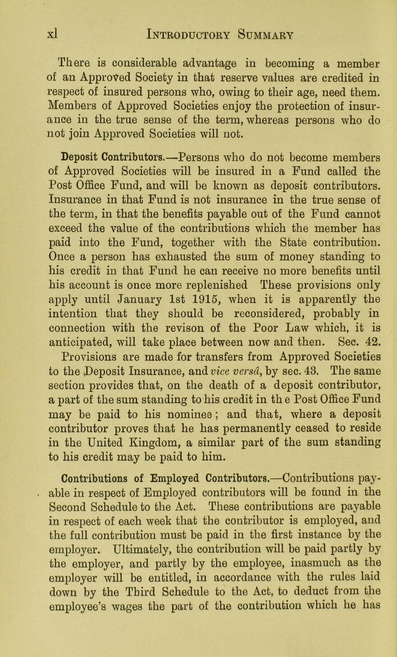 There is considerable advantage in becoming a member of an Approved Society in that reserve values are credited in respect of insured persons who, owing to their age, need them. Members of Approved Societies enjoy the protection of insur- ance in the true sense of the term, whereas persons who do not join Approved Societies will not. Deposit Contributors.—Persons who do not become members of Approved Societies will be insured in a Fund called the Post Office Fund, and will be known as deposit contributors. Insurance in that Fund is not insurance in the true sense of the term, in that the benefits payable out of the Fund cannot exceed the value of the contributions which the member has paid into the Fund, together with the State contribution. Once a person has exhausted the sum of money standing to his credit in that Fund he can receive no more benefits until his account is once more replenished These provisions only apply until January 1st 1915, when it is apparently the intention that they should be reconsidered, probably in connection with the revison of the Poor Law which, it is anticipated, will take place between now and then. Sec. 42. Provisions are made for transfers from Approved Societies to the Deposit Insurance, and vice versa, by sec. 43. The same section provides that, on the death of a deposit contributor, a part of the sum standing to his credit in th e Post Office Fund may be paid to his nominee; and that, where a deposit contributor proves that he has permanently ceased to reside in the United Kingdom, a similar part of the sum standing to his credit may be paid to him. Contributions of Employed Contributors.—Contributions pay- able in respect of Employed contributors will be found in the Second Schedule to the Act. These contributions are payable in respect of each week that the contributor is employed, and the full contribution must be paid in the first instance by the employer. Ultimately, the contribution will be paid partly by the employer, and partly by the employee, inasmuch as the employer will be entitled, in accordance with the rules laid down by the Third Schedule to the Act, to deduct from the employee’s wages the part of the contribution which he has