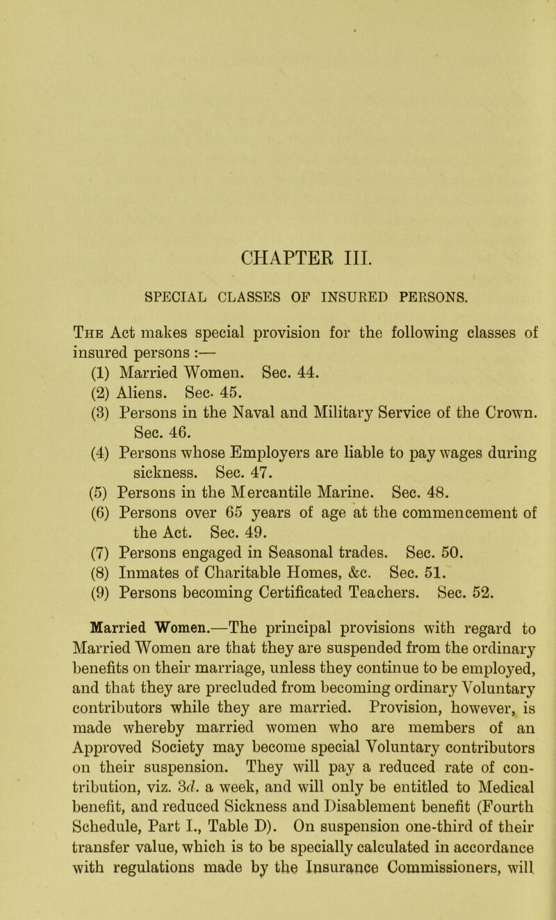 SPECIAL CLASSES OF INSURED PERSONS. The Act makes special provision for the following classes of insured persons:— (1) Married Women. Sec. 44. (2) Aliens. Sec- 45. (3) Persons in the Naval and Military Service of the Crown. Sec. 46. (4) Persons whose Employers are liable to pay wages during sickness. Sec. 47. (5) Persons in the Mercantile Marine. Sec. 48. (6) Persons over 65 years of age at the commencement of the Act. Sec. 49. (7) Persons engaged in Seasonal trades. Sec. 50. (8) Inmates of Charitable Homes, &c. Sec. 51. (9) Persons becoming Certificated Teachers. Sec. 52. Married Women.—The principal provisions with regard to Married Women are that they are suspended from the ordinary benefits on their marriage, unless they continue to be emplo^^ed, and that they are precluded from becoming ordinary Voluntary contributors while they are married. Provision, however, is made whereby married women who are members of an Approved Society may become special Voluntary contributors on their suspension. They will pay a reduced rate of con- tribution, viz. 3d. a week, and will only be entitled to Medical benefit, and reduced Sickness and Disablement benefit (Fourth Schedule, Part I., Table D). On suspension one-third of their transfer value, which is to be specially calculated in accordance with regulations made by the Insurance Commissioners, will