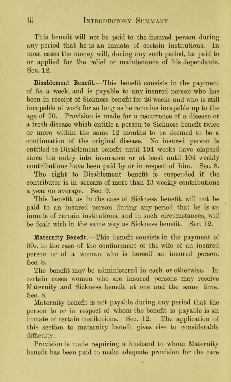 This benefit will not be paid to the insured person during any period that he is an inmate of certain institutions. In most cases the money will, during any such period, be paid to or applied for the relief or maintenance of his dependants. Sec. 12. Disablement Benefit.^—This benefit consists in the payment of 5s. a week, and is payable to any insured person who has been in receipt of Sickness benefit for 26 weeks and who is still incapable of work for so long as he remains incapable up to the age of 70. Provision is made for a recurrence of a disease or a fresh disease which entitle a person to Sickness benefit twice or more within the same 12 months to be deemed to be a continuation of the original disease. No insured person is entitled to Disablement benefit until 104 weeks have elapsed since his entry into insurance or at least until 104 weekly contributions have been paid by or in respect of him. Sec. 8. The right to Disablement benefit is suspended if the contributor is in arrears of more than 13 weekly contributions a year on average. Sec. 9. This benefit, as in the case of Siclmess benefit, will not be paid to an insured person during any period that he is an inmate of certain institutions, and in such circumstances, will be dealt with in the same way as Sickness benefit. Sec. 12. Maternity Benefit.—This benefit consists in the payment of 30^)*. in the case of the confinement of the wife of an insured person or of a woman who is herself an insured person. Sec. 8. The benefit may be administered in cash or otherwise. In certain cases women who are insured persons may receive Maternity and Sickness benefit at one and the same time. Sec. 8. Maternity benefit is not payable during any period that the person to or in respect of whom the benefit is payable is an inmate of certain institutions. Sec. 12. The application of this section to maternity benefit gives rise to considerable difficulty. Provision is made requiring a husband to whom Maternity benefit has been paid to make adequate provision for the care