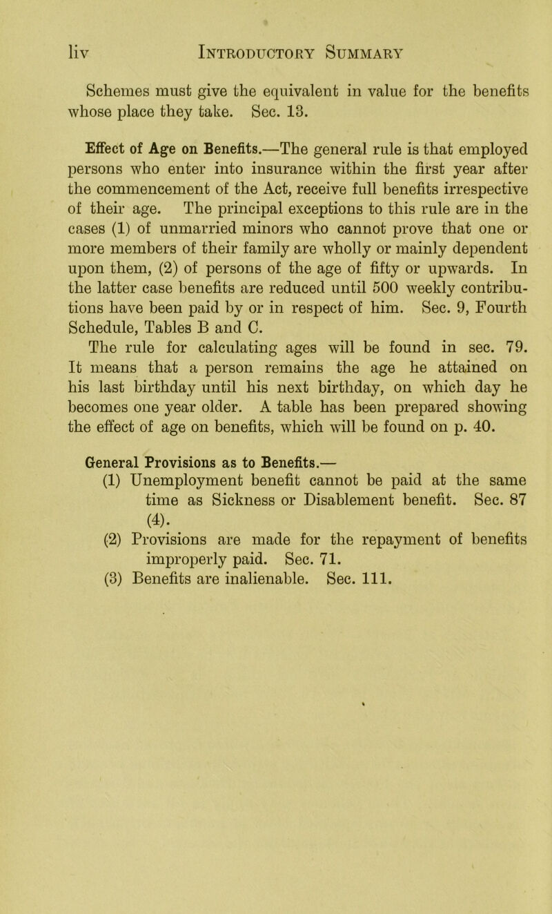 Schemes must give the equivalent in value for the benefits whose place they take. Sec. 13. Effect of Age on Benefits.—The general rule is that employed persons who enter into insurance within the first year after the commencement of the Act, receive full benefits irrespective of their age. The principal exceptions to this rule are in the cases (1) of unmarried minors who cannot prove that one or more members of their family are wholly or mainly dependent upon them, (2) of persons of the age of fifty or upwards. In the latter case benefits are reduced until 500 weekly contribu- tions have been paid by or in respect of him. Sec. 9, Fourth Schedule, Tables B and C. The rule for calculating ages will be found in sec. 79. It means that a person remains the age he attained on his last birthday until his next birthday, on which day he becomes one year older. A table has been prepared showing the effect of age on benefits, which will be found on p. 40. General Provisions as to Benefits.— (1) Unemployment benefit cannot be paid at the same time as Sickness or Disablement benefit. Sec. 87 (4); ^ (2) Provisions are made for the repayment of benefits improperly paid. Sec. 71.
