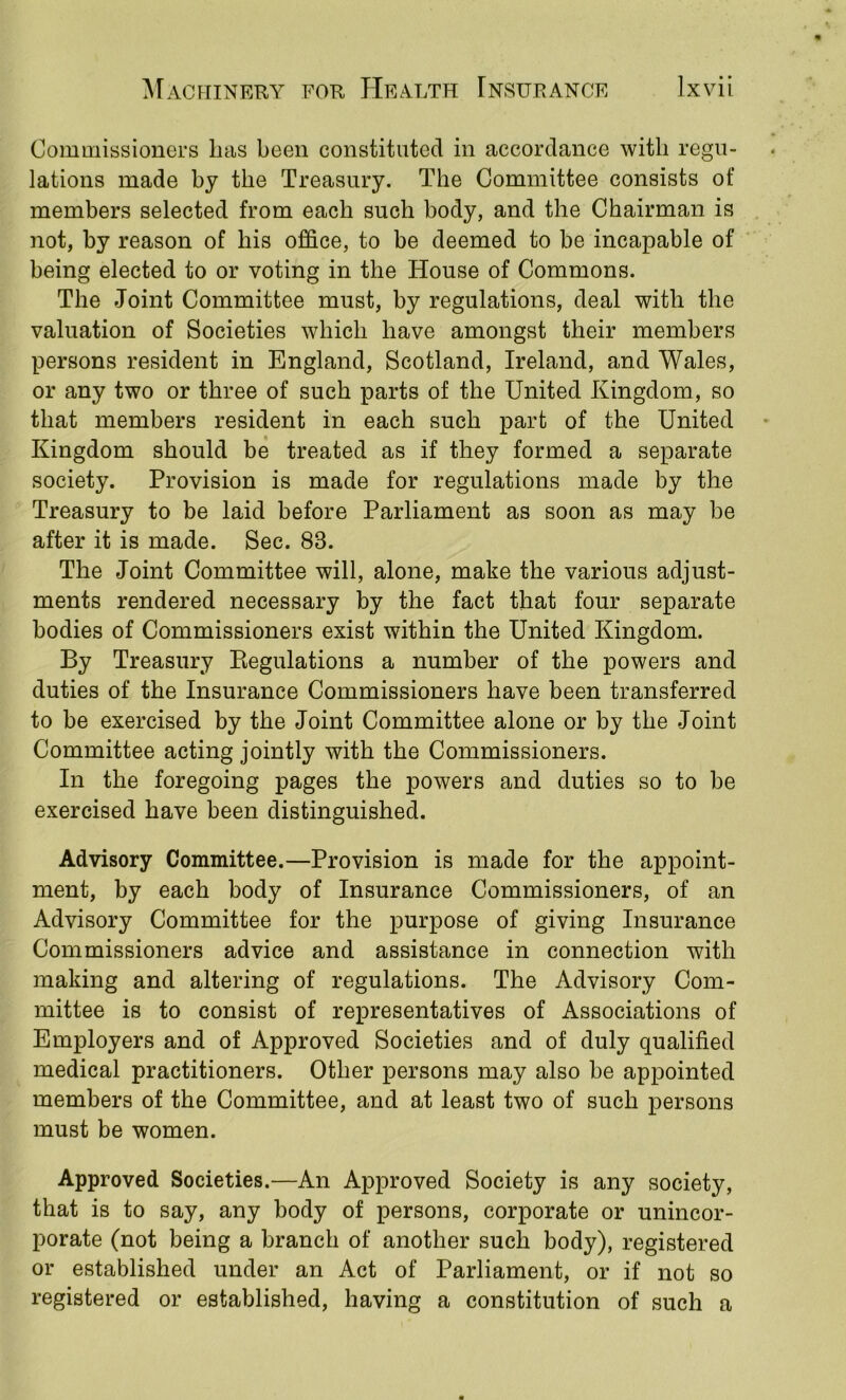 Commissioners has been constituted in accordance with regu- lations made by the Treasury. The Committee consists of members selected from each such body, and the Chairman is not, by reason of his office, to be deemed to be incapable of being elected to or voting in the House of Commons. The Joint Committee must, by regulations, deal with the valuation of Societies which have amongst their members persons resident in England, Scotland, Ireland, and Wales, or any two or three of such parts of the United Kingdom, so that members resident in each such part of the United Kingdom should be treated as if they formed a separate society. Provision is made for regulations made by the Treasury to be laid before Parliament as soon as may be after it is made. Sec. 83. The Joint Committee will, alone, make the various adjust- ments rendered necessary by the fact that four separate bodies of Commissioners exist within the United Kingdom. By Treasury Eegulations a number of the powers and duties of the Insurance Commissioners have been transferred to be exercised by the Joint Committee alone or by the Joint Committee acting jointly with the Commissioners. In the foregoing pages the powers and duties so to be exercised have been distinguished. Advisory Committee.—Provision is made for the appoint- ment, by each body of Insurance Commissioners, of an Advisory Committee for the purpose of giving Insurance Commissioners advice and assistance in connection with making and altering of regulations. The Advisory Com- mittee is to consist of representatives of Associations of Employers and of Approved Societies and of duly qualified medical practitioners. Other persons may also be appointed members of the Committee, and at least two of such persons must be women. Approved Societies.—An Approved Society is any society, that is to say, any body of persons, corporate or unincor- porate (not being a branch of another such body), registered or established under an Act of Parliament, or if not so registered or established, having a constitution of such a