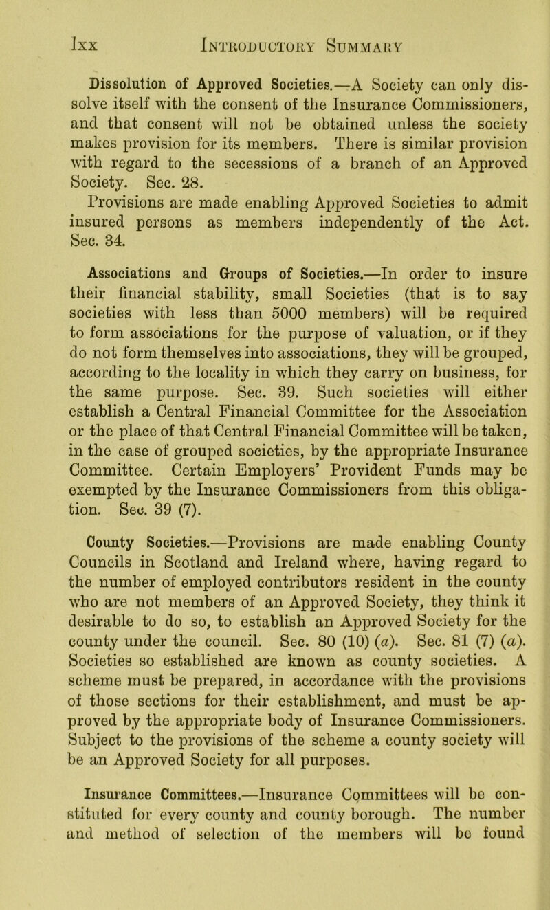 Dissolution of Approved Societies.—A Society can only dis- solve itself with the consent of the Insurance Commissioners, and that consent will not be obtained unless the society makes provision for its members. There is similar provision with regard to the secessions of a branch of an Approved Society. Sec. 28. Provisions are made enabling Approved Societies to admit insured persons as members independently of the Act. Sec. 34. Associations and Groups of Societies.—In order to insure their financial stability, small Societies (that is to say societies with less than 5000 members) will be required to form associations for the purpose of valuation, or if they do not form themselves into associations, they will be grouped, according to the locality in which they carry on business, for the same purpose. Sec. 39. Such societies will either establish a Central Financial Committee for the Association or the place of that Central Financial Committee will be taken, in the case of grouped societies, by the appropriate Insurance Committee. Certain Employers’ Provident Funds may be exempted by the Insurance Commissioners from this obliga- tion. Sec. 39 (7). County Societies.—Provisions are made enabling County Councils in Scotland and Ireland where, having regard to the number of employed contributors resident in the county who are not members of an Approved Society, they think it desirable to do so, to establish an Approved Society for the county under the council. Sec. 80 (10) (a). Sec. 81 (7) {a). Societies so established are known as county societies. A scheme must be prepared, in accordance with the provisions of those sections for their establishment, and must be ap- proved by the appropriate body of Insurance Commissioners. Subject to the provisions of the scheme a county society will be an Approved Society for all purposes. Insurance Committees.—Insurance Committees will be con- stituted for every county and county borough. The number and method of selection of the members will be found