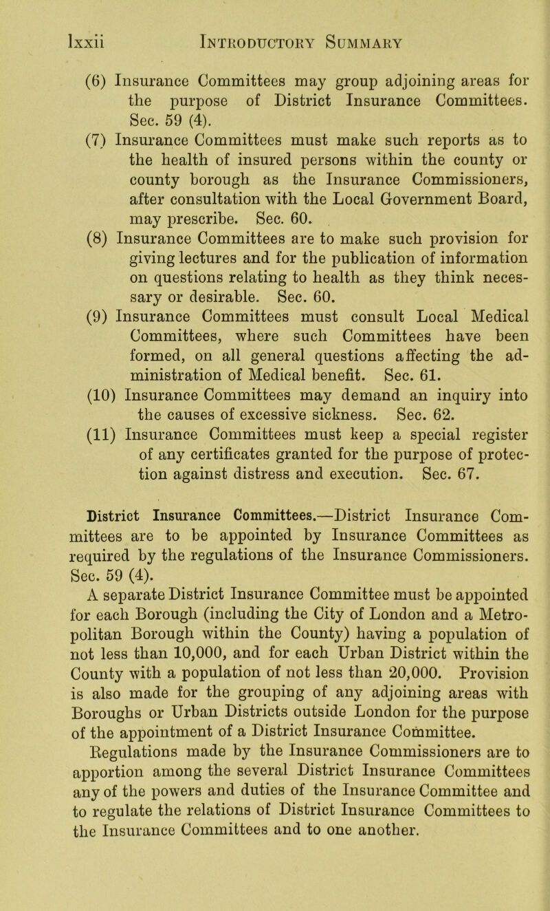 (6) Insurance Committees may group adjoining areas for the purpose of District Insurance Committees. Sec. 59 (4). (7) Insurance Committees must make such reports as to the health of insured persons within the county or county borough as the Insurance Commissioners, after consultation with the Local Government Board, may prescribe. Sec. 60. (8) Insurance Committees are to make such provision for giving lectures and for the publication of information on questions relating to health as they think neces- sary or desirable. Sec. 60. (9) Insurance Committees must consult Local Medical Committees, where such Committees have been formed, on all general questions affecting the ad- ministration of Medical benefit. Sec. 61. (10) Insurance Committees may demand an inquiry into the causes of excessive sickness. Sec. 62. (11) Insurance Committees must keep a special register of any certificates granted for the purpose of protec- tion against distress and execution. Sec. 67. District Insurance Committees.—District Insurance Com- mittees are to be appointed by Insurance Committees as required by the regulations of the Insurance Commissioners. Sec. 59 (4). A separate District Insurance Committee must be appointed for each Borough (including the City of London and a Metro- politan Borough within the County) having a population of not less than 10,000, and for each Urban District within the County with a population of not less than 20,000. Provision is also made for the grouping of any adjoining areas with Boroughs or Urban Districts outside London for the purpose of the appointment of a District Insurance Committee. Kegulations made by the Insurance Commissioners are to apportion among the several District Insurance Committees any of the powers and duties of the Insurance Committee and to regulate the relations of District Insurance Committees to the Insurance Committees and to one another.