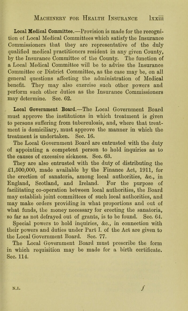 Local Medical Committee.—Provision is made for the recogni- tion of Local Medical Committees which satisfy the Insurance Commissioners that they are representative of the duly qualified medical practitioners resident in any given County, by the Insurance Committee of the County. The function of a Local Medical Committee will be to advise the Insurance Committee or District Committee, as the case may be, on all general questions affecting the administration of Medical benefit. They may also exercise such other powers and perform such other duties as the Insurance Commissioners may determine. Sec. 62. Local Government Board.—The Local Government Board must approve the institutions in which treatment is given to persons suffering from tuberculosis, and, where that treat- ment is domiciliary, must approve the manner in which the treatment is undertaken. Sec. 16. The Local Government Board are entrusted with the duty of appointing a competent person to hold inquiries as to the causes of excessive sickness. Sec. 63. They are also entrusted with the duty of distributing the i£l,500,000, made available by the Finance Act, 1911, for the erection of sanatoria, among local authorities, &c., in England, Scotland, and Ireland. For the purpose of facilitating co-operation between local authorities, the Board may establish joint committees of such local authorities, and may make orders providing in what proportions and out of what funds, the money necessary for erecting the sanatoria, so far as not defrayed out of grants, is to be found. Sec. 64. Special powers to hold inquiries, &c., in connection with their powers and duties under Part I. of the Act are given to the Local Government Board. Sec. 77. The Local Government Board must prescribe the form in which requisition may be made for a birth certificate. Sec. 114. N.I. /