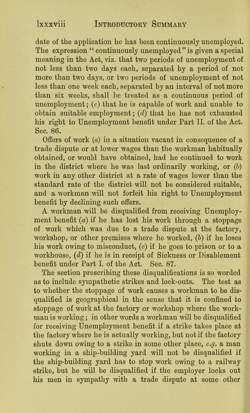 date of the application he has been continuously unemployed. The expression “ continuously unemployed” is given a special meaning in the Act, viz. that two periods of unemployment of not less than two days each, separated by a period of not more than two days, or two periods of unemployment of not less than one week each, separated by an interval of not more than six weeks, shall be treated as a continuous period of unemployment; (c) that he is capable of work and unable to obtain suitable employment; (cZ) that he has not exhausted his right to Unemployment benefit under Part II. of the Act. Sec. 86. Offers of work (a) in a situation vacant in cou sequence of a trade dispute or at lower wages than the workman habitually obtained, or would have obtained, had he continued to work in the district where he was last ordinarily working, or (b) work in any other district at a rate of wages lower than the standard rate of the district will not be considered suitable, and a workman will not forfeit his right to Unemployment benefit by declining such offers. A workman will be disqualified from receiving Unemploy- ment benefit (a) if he has lost his work through a stoppage of work which was due to a trade dispute at the factory, workshop, or other premises where he worked, (h) if he loses his work owing to misconduct, (c) if he goes to prison or to a workhouse, (d) if he is in receipt of Sickness or Disablement benefit under Part I. of the Act. Sec. 87. The section prescribing these disqualifications is so worded as to include sympathetic strikes and lock-outs. The test as to whether the stoppage of work causes a workman to be dis- qualified is geographical in the sense that it is confined to stoppage of work at the factory or workshop where the work- man is working; in other words a workman will be disqualified for receiving Unemployment benefit if a strike takes place at the factory where he is actually working, but not if the factory shuts down owing to a strike in some other place, e.g. a man working in a ship-building yard will not be disqualified if the ship-building yard has to stop work owing to a railway strike, but he will be disqualified if the employer locks out his men in sympathy with a trade dispute at some other