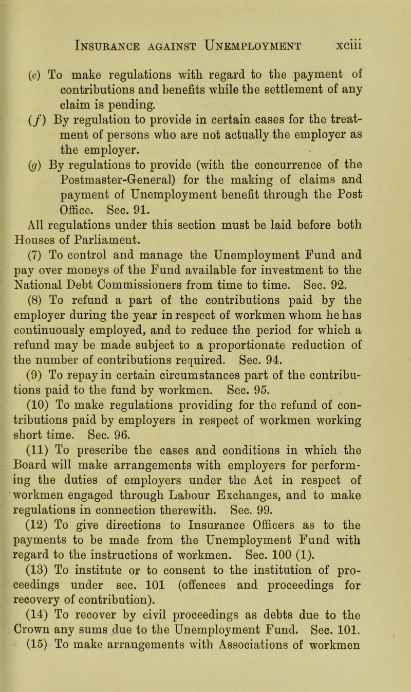 (e) To make regulations with regard to the payment of contributions and benefits while the settlement of any claim is pending. (/) By regulation to provide in certain cases for the treat- ment of persons who are not actually the employer as the employer. (g) By regulations to provide (with the concurrence of the Postmaster-General) for the making of claims and payment of Unemployment benefit through the Post Office. Sec. 91. All regulations under this section must be laid before both Houses of Parliament. (7) To control and manage the Unemployment Fund and pay over moneys of the Fund available for investment to the National Debt Commissioners from time to time. Sec. 92. (8) To refund a part of the contributions paid by the employer during the year in respect of workmen whom he has continuously employed, and to reduce the period for which a refund may be made subject to a proportionate reduction of the number of contributions required. Sec. 94. (9) To repay in certain circumstances part of the contribu- tions paid to the fund by workmen. Sec. 95. (10) To make regulations providing for the refund of con- tributions paid by employers in respect of workmen working short time. Sec. 96. (11) To prescribe the cases and conditions in which the Board will make arrangements with employers for perform- ing the duties of employers under the Act in respect of workmen engaged through Labour Exchanges, and to make regulations in connection therewith. Sec. 99. (12) To give directions to Insurance Officers as to the payments to be made from the Unemployment Fund with regard to the instructions of workmen. Sec. 100 (1). (13) To institute or to consent to the institution of pro- ceedings under sec. 101 (offences and proceedings for recovery of contribution). (14) To recover by civil proceedings as debts due to the Crown any sums due to the Unemployment Fund. Sec. 101. (15) To make arrangements with Associations of workmen