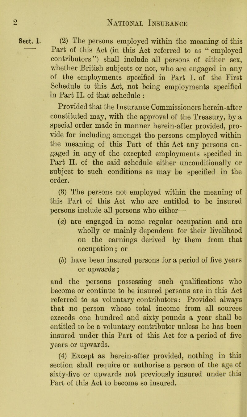 Sect. 1. (2) The persons employed within the meaning of this Part of this Act (in this Act referred to as “ employed contributors ”) shall include all persons of either sex, whether British subjects or not, who are engaged in any of the employments specified in Part I. of the First Schedule to this Act, not being employments specified in Part II. of that schedule : Provided that the Insurance Commissioners herein-after constituted may, with the approval of the Treasury, by a special order made in manner herein-after provided, pro- vide for including amongst the persons employed within the meaning of this Part of this Act any persons en- gaged in any of the excepted employments specified in Part II. of the said schedule either unconditionally or subject to such conditions as may be specified in the order. (3) The persons not employed within the meaning of this Part of this Act who are entitled to be insured persons include all persons who either— (a) are engaged in some regular occupation and are wholly or mainly dependent for their livelihood on the earnings derived by them from that occupation; or (h) have been insured persons for a period of five years or upwards; and the persons possessing such qualifications who become or continue to be insured persons are in this Act referred to as voluntary contributors: Provided always that no person whose total income from all sources exceeds one hundred and sixty pounds a year shall be entitled to be a voluntary contributor unless he has been insured under this Part of this Act for a period of five years or upwards. (4) Except as herein-after provided, nothing in this section shall require or authorise a person of the age of sixty-five or upwards not previously insured under this Part of this Act to become so insured.