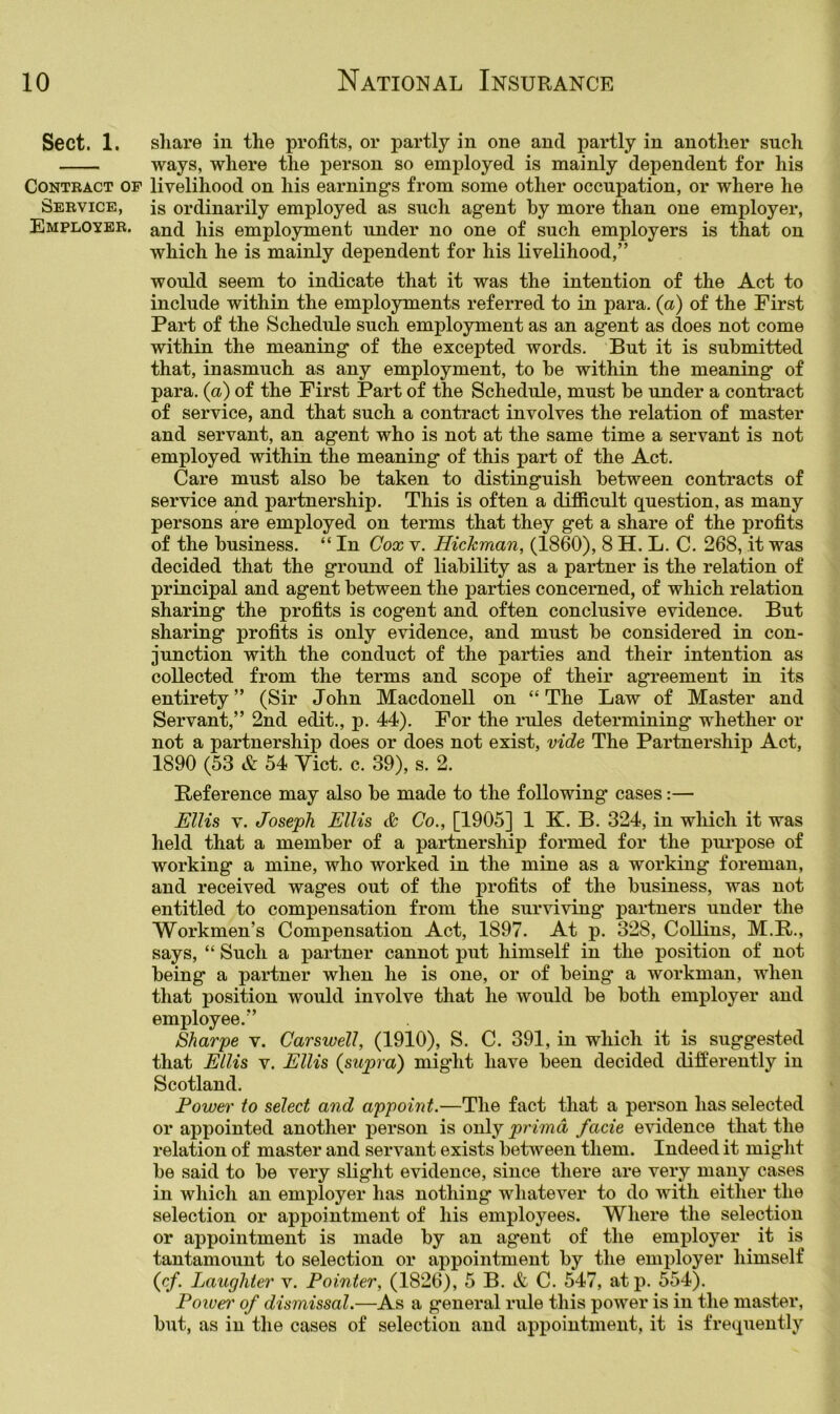 Sect. 1. share in the profits, or partly in one and partly in another such ways, where the person so employed is mainly dependent for his Contract op livelihood on his earnings from some other occupation, or where he Service, is ordinarily employed as such agent by more than one employer, Employer, and his employment under no one of such employers is that on which he is mainly dependent for his livelihood,” would seem to indicate that it was the intention of the Act to include within the employments referred to in para, (a) of the First Part of the Schedule such employment as an agent as does not come within the meaning of the excepted words. But it is submitted that, inasmuch as any employment, to be within the meaning of para, (a) of the First Part of the Schedule, must be under a contract of service, and that such a contract involves the relation of master and servant, an agent who is not at the same time a servant is not employed within the meaning of this part of the Act. Care must also be taken to distinguish between contracts of service and partnership. This is often a difficult question, as many persons are employed on terms that they get a share of the profits of the business. “ In Cox v. Hickman, (1860), 8 H. L. C. 268, it was decided that the ground of liability as a partner is the relation of principal and agent between the parties concerned, of which relation sharing the profits is cogent and often conclusive evidence. But sharing profits is only evidence, and must be considered in con- junction with the conduct of the parties and their intention as collected from the terms and scope of their agreement in its entirety ” (Sir John Macdonell on “ The Law of Master and Servant,” 2nd edit., p. 44). For the rules determining whether or not a partnership does or does not exist, vide The Partnership Act, 1890 (53 & 54 Viet. c. 39), s. 2. Reference may also be made to the following cases:— Ellis V. Joseph Ellis & Co., [1905] 1 K. B. 324, in which it was held that a member of a partnership formed for the purpose of working a mine, who worked in the mine as a working foreman, and received wages out of the j)rofits of the business, was not entitled to compensation from the surviving' partners under the Workmen’s Compensation Act, 1897. At p. 328, Collins, M.R., says, “ Such a partner cannot put himself in the position of not being a partner when he is one, or of being a workman, when that position would involve that he would be both employer and employee.” Sharpe v. Carswell, (1910), S. C. 391, in which it is suggested that Ellis V. Ellis (supra) might have been decided differently in Scotland. Power to select and appoint.—The fact that a person has selected or appointed another person is only primd facie evidence that the relation of master and servant exists between them. Indeed it might be said to be very slight evidence, since there are very many cases in which an employer has nothing whatever to do with either the selection or appointment of his employees. Where the selection or appointment is made by an agent of the emiiloyer it is tantamount to selection or appointment by the employer himself (c/. Laughter v. Pointer, (1826), 5 B. & C. 547, atp. 554). Poivei' of dismissal.—As a general rule this power is in the master, but, as in the cases of selection and appointment, it is frequently