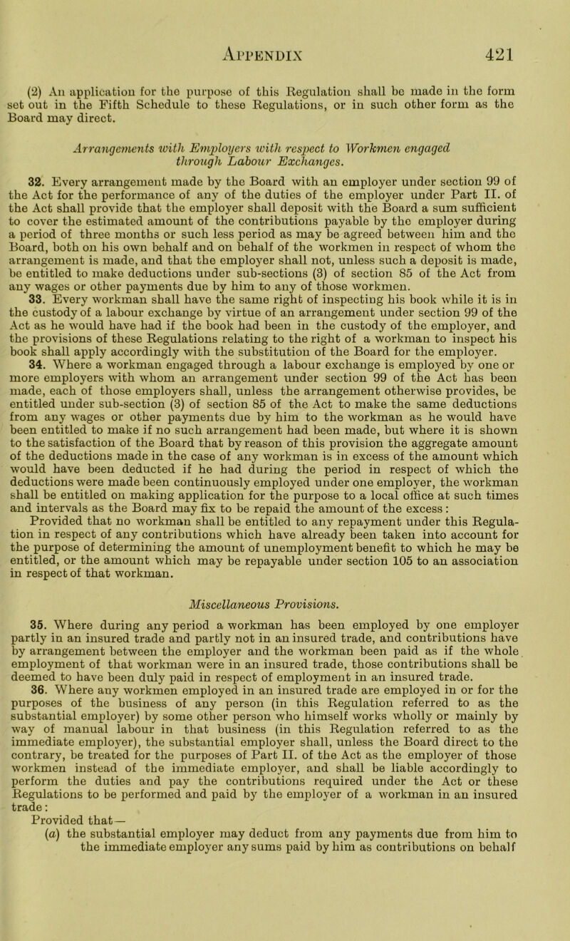 (2) All applioatiou for the purpose of this Regulation shall ho made in the form set out in the Fifth Schedule to these Regulations, or in such other form as the Board may direct. Arrangements loitli Employers with respect to Workmen engaged through Labour Exchanges. 32. Every arrangement made by the Board with an employer under section 99 of the Act for the performance of any of the duties of the employer under Part II. of the Act shall provide that the employer shall deposit with the Board a sum sufficient to cover the estimated amount of the contributions payable by the employer during a period of three months or such less period as may be agreed between him and the Board, both on his own behalf and on behalf of the workmen in respect of whom tho arrangement is made, and that the employer shall not, unless such a deposit is made, be entitled to make deductions under sub-sections (3) of section 85 of the Act from any wages or other payments due by him to any of those workmen. 33. Every workman shall have the same right of inspectiug his book while it is in the custody of a labour exchange by virtue of an arrangement under section 99 of the Act as he would have had if the book had been in the custody of tho employer, and the provisions of these Regulations relating to the right of a workman to inspect his book shall apply accordingly with the substitution of the Board for the employer. 34. Where a workman engaged through a labour exchange is employed by one or more employers with whom an arrangement under section 99 of the Act has been made, each of those employers shall, unless the arrangement otherwise provides, be entitled under sub-section (3) of section 85 of the Act to make the same deductions from any wages or other payments due by him to the workman as he would have been entitled to make if no such arrangement had been made, but where it is shown to the satisfaction of the Board that by reason of this provision the aggregate amount of the deductions made in the case of any workman is in excess of the amount which would have been deducted if he had during the period in respect of which the deductions were made been continuously employed under one employer, the workman shall be entitled on making application for the purpose to a local office at such times and intervals as the Board may fix to be repaid the amount of the excess: Provided that no workman shall be entitled to any repayment under this Regula- tion in respect of any contributions which have already been taken into account for the purpose of determining the amount of unemployment benefit to which he may be entitled, or the amount which may be repayable under section 105 to an association in respect of that workman. Miscellaneous Provisions. 35. Where during any period a workman has been employed by one employer partly in an insured trade and partly not in an insured trade, and contributions have by arrangement between the employer and the workman been paid as if the whole employment of that workman were in an insured trade, those contributions shall be deemed to have been duly paid in respect of employment in an insured trade. 36. Where any workmen employed in an insured trade are employed in or for the purposes of the business of any person (in this Regulation referred to as the substantial employer) by some other person who himself works wholly or mainly by way of manual labour in that business (in this Regulation referred to as the immediate employer), the substantial employer shall, unless the Board direct to the contrary, be treated for the purposes of Part II. of the Act as the employer of those workmen instead of the immediate employer, and shall be liable accordingly to perform the duties and pay the contributions required under the Act or these Regulations to be performed and paid by the employer of a workman in an insured trade: Provided that— (a) the substantial employer may deduct from any payments due from him to the immediate employer any sums paid by him as contributions on behalf