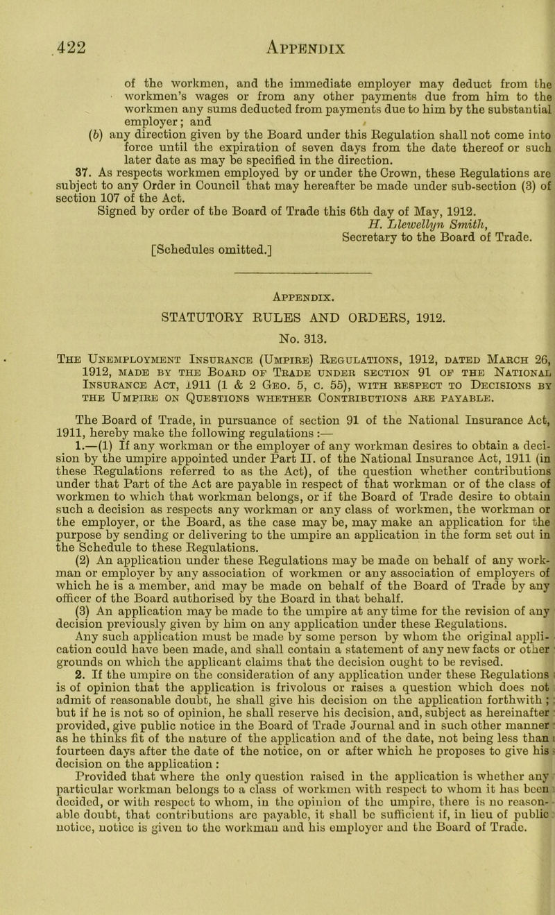 of the workmen, and the immediate employer may deduct from the workmen’s wages or from any other payments due from him to the workmen any sums deducted from payments due to him by the substantial employer; and (b) any direction given by the Board under this Regulation shall not come into force until the expiration of seven days from the date thereof or such later date as may be specified in the direction. 37. As respects workmen employed by or under the Crown, these Regulations are subject to any Order in Council that may hereafter be made under sub-section (3) of section 107 of the Act. Signed by order of the Board of Trade this 6th day of May, 1912. H. Llewellyn Smith, Secretary to the Board of Trade. [Schedules omitted.] Appendix. STATUTORY RULES AND ORDERS, 1912. No. 313. The Unemployment Insueance (Umpire) Regulations, 1912, dated March 26, 1912, MADE BY THE BOARD OF TeADE UNDER SECTION 91 OF THE NATIONAL Insurance Act, i911 (1 & 2 Geo. 5, c. 55), with respect to Decisions by THE Umpire on Questions whether Contributions are payable. The Board of Trade, in pursuance of section 91 of the National Insurance Act, 1911, hereby make the following regulations :— 1. —(1) If any workman or the employer of any workman desires to obtain a deci- sion by the umpire appointed under Part II. of the National Insurance Act, 1911 (in these Regulations referred to as the Act), of the question whether contributions under that Part of the Act are payable in respect of that workman or of the class of workmen to which that workman belongs, or if the Board of Trade desire to obtain such a decision as respects any workman or any class of workmen, the workman or the employer, or the Board, as the case may be, may make an application for the purpose by sending or delivering to the umpire an application in the form set out in the Schedule to these Regulations. (2) An application under these Regulations may be made on behalf of any work- man or employer by any association of workmen or any association of employers of which he is a member, and may be made on behalf of the Board of Trade by any officer of the Board authorised by the Board in that behalf. (3) An application may be made to the umpire at any time for the revision of any decision previously given by him on any application under these Regulations. Any such application must be made by some person by whom the original appli- cation could have been made, and shall contain a statement of any new facts or other ■ grounds on which the applicant claims that the decision ought to be revised. 2. If the umpire on the consideration of any application under these Regulations • is of opinion that the application is frivolous or raises a question which does not admit of reasonable doubt, he shall give his decision on the application forthwith ; but if he is not so of opinion, he shall reserve his decision, and, subject as hereinafter provided, give public notice in the Board of Trade Journal and in such other manner ■ as he thinks fit of the nature of the application and of the date, not being less than i fourteen days after the date of the notice, on or after which he proposes to give his > decision on the application : Provided that where the only question raised in the application is whether any particular workman belongs to a class of workmen with respect to whom it has been decided, or with respect to whom, in the opinion of the umpire, there is no reason- able doubt, that contributions arc payable, it shall be sufficient if, in lieu of public notice, notice is given to the workman and his employer and the Board of Trade.