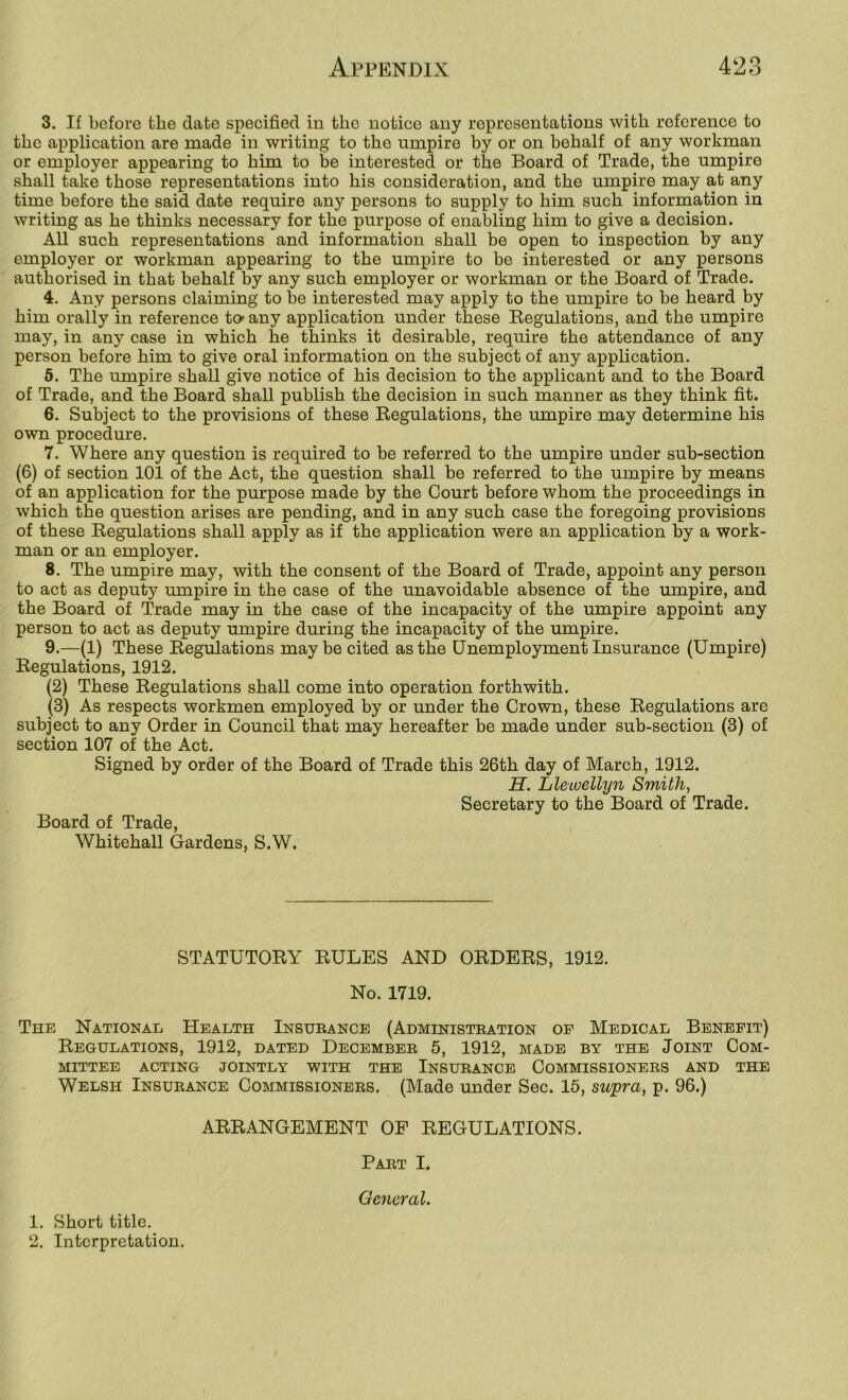 3. If before the date specified in the notice any representations with reference to the application are made in writing to the umpire by or on behalf of any workman or employer appearing to him to be interested or the Board of Trade, the umpire shall take those representations into his consideration, and the umpire may at any time before the said date require any persons to supply to him such information in writing as he thinks necessary for the purpose of enabling him to give a decision. All such representations and information shall be open to inspection by any employer or workman appearing to the umpire to be interested or any persons authorised in that behalf by any such employer or workman or the Board of Trade. 4. Any persons claiming to be interested may apply to the umpire to be heard by him orally in reference to> any application under these Eegulations, and the umpire may, in any case in which he thinks it desirable, require the attendance of any person before him to give oral information on the subject of any application. 5. The umpire shall give notice of his decision to the applicant and to the Board of Trade, and the Board shall publish the decision in such manner as they think fit. 6. Subject to the provisions of these Regulations, the umpire may determine his own procedure. 7. Where any question is required to be referred to the umpire under sub-section (6) of section 101 of the Act, the question shall be referred to the umpire by means of an application for the purpose made by the Court before whom the proceedings in which the question arises are pending, and in any such case the foregoing provisions of these Regulations shall apply as if the application were an application by a work- man or an employer. 8. The umpire may, with the consent of the Board of Trade, appoint any person to act as deputy umpire in the case of the unavoidable absence of the umpire, and the Board of Trade may in the case of the incapacity of the umpire appoint any person to act as deputy umpire during the incapacity of the umpire. 9. —(1) These Regulations may be cited as the Unemployment Insurance (Umpire) Regulations, 1912. (2) These Regulations shall come into operation forthwith. (3) As respects workmen employed by or under the Crown, these Regulations are subject to any Order in Council that may hereafter be made under sub-section (3) of section 107 of the Act. Signed by order of the Board of Trade this 26th day of March, 1912. H. Llewellyn Smith, Secretary to the Board of Trade. Board of Trade, Whitehall Gardens, S.W. STATUTORY RULES AND ORDERS, 1912. No. 1719. The National Health Insurance (Administration of Medical Benefit) Regulations, 1912, dated December 5, 1912, made by the Joint Com- mittee ACTING JOINTLY WITH THE INSURANCE COMMISSIONERS AND THE Welsh Insurance Commissioners. (Made under Sec. 15, supra, p. 96.) ARRANGEMENT OF REGULATIONS. Part I. General. 1. Short title. 2. Interpretation.