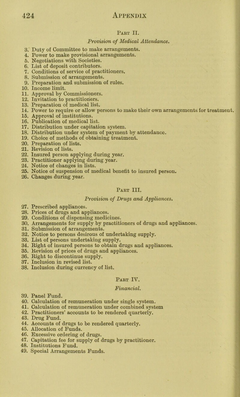 Part II. Provision of Medical Attendance. 3. Duty of Committee to make arrangements. 4. Power to make provisional arrangements. 5. Negotiations with Societies. 6. List of deposit contributors. 7. Conditions of service of practitioners. 8. Submission of arrangements. 9. Preparation and submission of rules. 10. Income limit. 11. Approval by Commissioners. 12. Invitation to practitioners. 13. Preparation of medical list. 14. Power to require or allow persons to make tbeir own arrangements for treatment. 15. Approval of institutions. 16. Publication of medical list. 17. Distribution under capitation system. 18. Distribution under system of payment by attendance. 19. Choice of methods of obtaining treatment. 20. Preparation of lists. 21. Eevision of lists. 22. Insured person applying during year. 23. Practitioner applying during year. 24. Notice of changes in lists. 25. Notice of suspension of medical benefit to insured person. 26. Changes during year. Part III. Provision of Drugs and Applumces. 27. Prescribed appliances. 28. Prices of drugs and appliances. 29. Conditions of dispensing medicines. 30. Arrangements for supply by practitioners of drugs and appliances. 31. Submission of arrangements. 32. Notice to persons desirous of undertaking supply. 33. List of persons undertaking supply. 34. Right of insured persons to obtain drugs and appliances. 35. Revision of prices of drugs and appliances. 36. Right to discontinue supply. 37. Inclusion in revised list. 38. Inclusion during currency of list. Part IV. Financial. 39. Panel Fund. 40. Calculation of remuneration under single system. 41. Calculation of remuneration under combined system 42. Practitioners’ accounts to be rendered quarterly. 43. Drug Fund. 44. Accounts of drugs to be rendered quarterly. 45. Allocation of Funds. 46. Excessive ordering of drugs. 47. Capitation fee for supply of drugs by practitioner. 48. Institutions Fund. 49. Special Arrangements Funds.