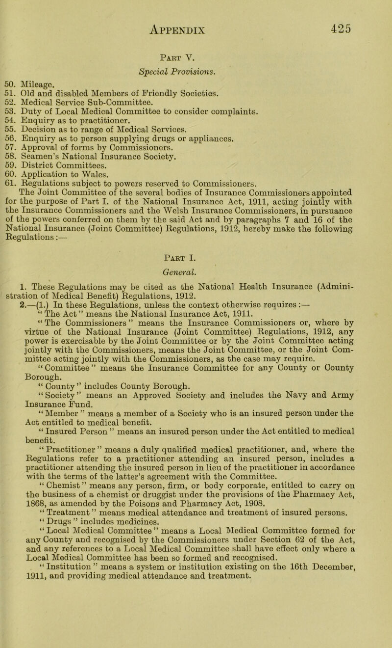 Part V. Special Provisions. 50. Mileage. 51. Old and disabled Members of Friendly Societies. 52. Medical Service Sub-Committee. 53. Duty of Local Medical Committee to consider complaints. 54. Enquiry as to practitioner. 55. Decision as to range of Medical Services. 56. Enquiry as to person supplying drugs or appliances. 57. Approval of forms by Commissioners. 58. Seamen’s National Insurance Society. 59. District Committees. 60. Application to Wales. 61. Regulations subject to powers reserved to Commissioners. The Joint Committee of the several bodies of Insurance Commissioners appointed for the purpose of Part I. of the National Insurance Act, 1911, acting jointly with the Insurance Commissioners and the Welsh Insurance Commissioners, in pursuance of the powers conferred on them by the said Act and by paragraphs 7 and 16 of the National Insurance (Joint Committee) Regulations, 1912, hereby make the following Regulations:— Part I. General. 1. These Regulations may be cited as the National Health Insurance (Admini- stration of Medical Benefit) Regulations, 1912. 2. —(1.) In these Regulations, unless the context otherwise requires :— “ The Act ” means the National Insurance Act, 1911. “ The Commissioners ” means the Insm'ance Commissioners or, where by virtue of the National Insurance (Joint Committee) Regulations, 1912, any power is exercisable by the Joint Committee or by the Joint Committee acting jointly with the Commissioners, means the Joint Committee, or the Joint Com- mittee acting jointly with the Commissioners, as the case may require. “Committee” means the Insurance Committee for any County or County Borough. “ County ” includes County Borough. “ Society ” means an Approved Society and includes the Navy and Army Insurance Fund. “ Member ” means a member of a Society who is an insured person under the Act entitled to medical benefit. “ Insured Person ” means an insured person under the Act entitled to medical benefit. “Practitioner” means a duly qualified medical practitioner, and, where the Regulations refer to a practitioner attending an insured person, includes a practitioner attending the insured person in lieu of the practitioner in accordance with the terms of the latter’s agreement with the Committee. “ Chemist ” means any person, firm, or body corporate, entitled to carry on the business of a chemist or druggist under the provisions of the Pharmacy Act, 1868, as amended by the Poisons and Pharmacy Act, 1908. “ Treatment ” means medical attendance and treatment of insured persons. “ Drugs ” includes medicines. “Local Medical Committee” means a Local Medical Committee formed for any County and recognised by the Commissioners under Section 62 of the Act, and any references to a Local Medical Committee shall have effect only where a Local Medical Committee has been so formed and recognised. “ Institution ” means a system or institution existing on the 16th December, 1911, and providing medical attendance and treatment.