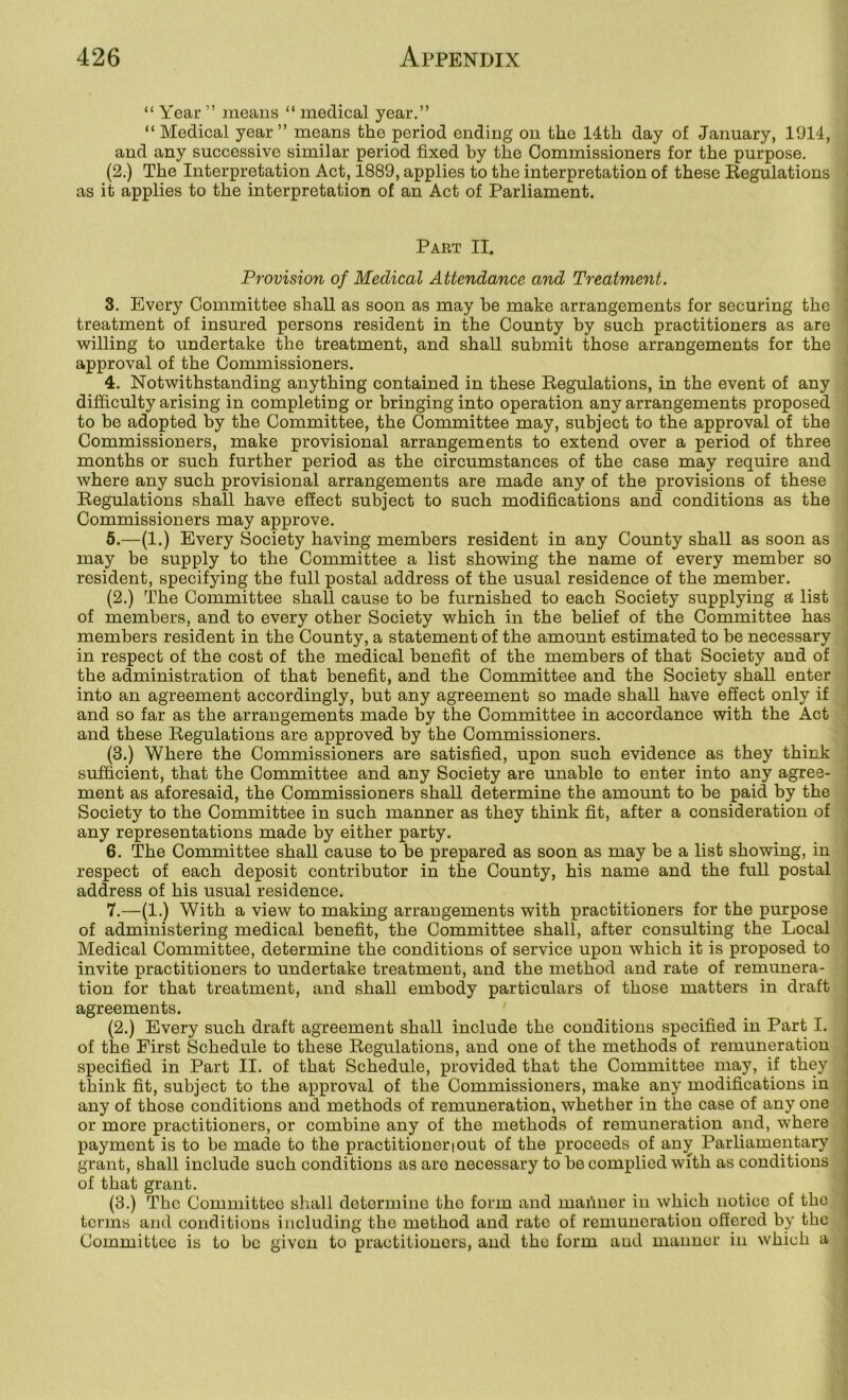 “ Year ” means “ medical year.” “Medical year” means the period ending on the 14th day of January, 1014, and any successive similar period fixed by the Commissioners for the purpose. (2.) The Interpretation Act, 1889, applies to the interpretation of these Regulations as it applies to the interpretation of an Act of Parliament. Part II. ■< , . I Provision of Medical Attendance and Treatment. 8. Every Committee shall as soon as may be make arrangements for securing the treatment of insured persons resident in the County by such practitioners as are willing to undertake the treatment, and shall submit those arrangements for the approval of the Commissioners. 4. Notwithstanding anything contained in these Regulations, in the event of any difficulty arising in completing or bringing into operation any arrangements proposed to be adopted by the Committee, the Committee may, subject to the approval of the Commissioners, make provisional arrangements to extend over a period of three months or such further period as the circumstances of the case may require and where any such provisional arrangements are made any of the provisions of these Regulations shall have eSect subject to such modifications and conditions as the Commissioners may approve. 5. —(1.) Every Society having members resident in any County shall as soon as may be supply to the Committee a list showing the name of every member so resident, specifying the full postal address of the usual residence of the member. (2.) The Committee shall cause to be furnished to each Society supplying a list of members, and to every other Society which in the belief of the Committee has ; members resident in the County, a statement of the amount estimated to be necessary ; in respect of the cost of the medical benefit of the members of that Society and of • the administration of that benefit, and the Committee and the Society shall enter ' into an agreement accordingly, but any agreement so made shall have effect only if | and so far as the arrangements made by the Committee in accordance with the Act ! and these Regulations are approved by the Commissioners. : (3.) Where the Commissioners are satisfied, upon such evidence as they think | sufficient, that the Committee and any Society are unable to enter into any agree- | ment as aforesaid, the Commissioners shall determine the amount to be paid by the j Society to the Committee in such manner as they think fit, after a consideration of i any representations made by either party. j 6. The Committee shall cause to be prepared as soon as may be a list showing, in j respect of each deposit contributor in the County, his name and the full postal I address of his usual residence. ] 7. —(1.) With a view to making arrangements with practitioners for the purpose j of administering medical benefit, the Committee shall, after consulting the Local ' Medical Committee, determine the conditions of service upon which it is proposed to < invite practitioners to undertake treatment, and the method and rate of remunera- tion for that treatment, and shall embody particulars of those matters in draft agreements. (2.) Every such draft agreement shall include the conditions specified in Part I. of the First Schedule to these Regulations, and one of the methods of remuneration specified in Part II. of that Schedule, provided that the Committee may, if they think fit, subject to the approval of the Commissioners, make any modifications in any of those conditions and methods of remuneration, whether in the case of any one or more practitioners, or combine any of the methods of remuneration and, where payment is to be made to the practitioner i out of the proceeds of an^ Parliamentary grant, shall include such conditions as are necessary to he complied with as conditions of that grant. (3.) The Committee shall determine the form and manner in which notice of the terms and conditions including the method and rate of remuneration offered by the Committee is to bo given to practitioners, and the form and manner in which a