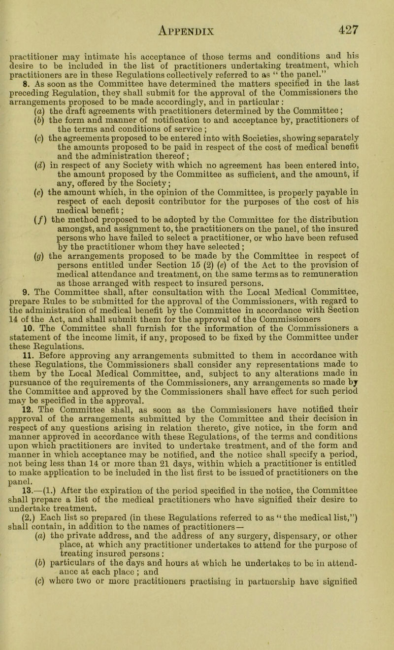 practitioner may intimate his acceptance of those terms and conditions and his desire to be included in the list of practitioners undertaking treatment, which practitioners are in these Regulations collectively referred to as “ the panel.” 8. As soon as the Committee have determined the matters specified in the last preceding Regulation, they shall submit for the approval of the Commissioners the arrangements proposed to be made accordingly, and in particular : (a) the draft agreements with practitioners determined by the Committee; (b) the form and manner of notification to and acceptance by, practitioners of the terms and conditions of service ; (c) the agreements proposed to be entered into with Societies, showing separately the amounts proposed to be paid in respect of the cost of medical benefit and the administration thereof ; (d) in respect of any Society with which no agreement has been entered into, the amount proposed by the Committee as sufficient, and the amount, if any, ofiered by the Society; (e) the amount which, in the opinion of the Committee, is properly payable in respect of each deposit contributor for the purposes of the cost of his medical benefit; (/) the method proposed to be adopted by the Committee for the distribution amongst, and assignment to, the practitioners on the panel, of the insured persons who have failed to select a practitioner, or who have been refused by the practitioner whom they have selected; (g) the arrangements proposed to be made by the Committee in respect of persons entitled under Section 15 (2) (e) of the Act to the provision of medical attendance and treatment, on the same terms as to remuneration as those arranged with respect to insured persons. 9. The Committee shall, after consultation with the Local Medical Committee, prepare Rules to be submitted for the approval of the Commissioners, with regard to the administration of medical benefit by the Committee in accordance with Section 14 of the Act, and shall submit them for the approval of the Commissioners 10. The Committee shall furnish for the information of the Commissioners a statement of the income limit, if any, proposed to be fixed by the Committee under these Regulations. 11. Before approving any arrangements submitted to them in accordance with these Regulations, the Commissioners shall consider any representations made to them by the Local Medical Committee, and, subject to any alterations made in pursuance of the requirements of the Commissioners, any arrangements so made by the Committee and approved by the Commissioners shall have efiect for such period may be specified in the approval. 12. The Committee shall, as soon as the Commissioners have notified their approval of the arrangements submitted by the Committee and their decision in respect of any questions arising in relation thereto, give notice, in the form and manner approved in accordance with these Regulations, of the terms and conditions upon which practitioners are invited to undertake treatment, and of the form and manner in which acceptance may be notified, and the notice shall specify a period, not being less than 14 or more than 21 days, within which a practitioner is entitled to make application to be included in the list first to be issued of practitioners on the panel. 13. —(1.) After the expiration of the period specified in the notice, the Committee shall prepare a list of the medical practitioners who have signified their desire to undertake treatment. (2.) Each list so prepared (in these Regulations referred to as “ the medical list,”) shall contain, in addition to the names of practitioners — (a) the private address, and the address of any surgery, dispensary, or other place, at which any practitioner undertakes to attend for the purpose of treating insured persons: (b) particulars of the days and hours at which he undertakes to be in attend- ance at each place ; and (c) where two or more practitioners practising in partnership have signified