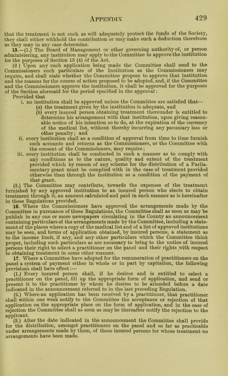that the treatment is not snch as will adequately protect the funds of the Society, they shall either withhold the contribution or may make such a deduction therefrom as they may in any case determine. 16.—(1.) The Board of Management or other governing authority of, or person administering, any institution may apply to the Committee to approve the institution for the purposes of Section 15 (4) of the Act. (2 ) Upon any such application being made the Committee shall send to the Commissioners such particulars of the Institution as the Commissioners may require, and shall state whether the Committee propose to approve that institution and the reasons for the course of action proposed to be adopted, and, if the Committee and the Commissioners approve the institution, it shall be approved for the purposes of the Section aforesaid for the period specified in the approval; Provided that i. no institution shall be approved unless the Committee are satisfied that— (<x) the treatment given by the institution is adequate, and (b) every insured person obtaining treatment thereunder is entitled to determine his arrangement with that institution, upon giving reason- able notice of his intention so to do, at the expiration of the currency of the medical list, without thereby incurring any pecuniary loss or other penalty; and ii. every institution shall asi a condition of approval from time to time furnish such accounts and returns as the Commissioners, or the Committee with the consent of the Commissioners, may require ; iii. every institution shall be conducted in such a manner as to comply with any conditions as to the nature, quality and extent of the treatment provided which by reason of any scheme for the distribution of a Parlia- mentary grant must be complied with in the case of treatment provided otherwise than through the institution as a condition of the payment of that grant. (3.) The Committee may contribute, towards the expenses of the treatment furnished by any approved institution to an insured person who elects to obtain treatment through it, an amount calculated and paid in such manner as is hereinafter in these Regulations provided. 16. Where the Commissioners have approved the arrangements made by the Committee in pursuance of these Regulations, the Committee shall as soon as may be publish in any one or more newspapers circulating in the County an announcement containing particulars of the arrangements made by the Committee, including a state- ment of the places where a copy of the medical list and of a list of approved institutions may be seen, and forms of application obtained, by insured persons, a statement as to the income limit, if any, and any other particulars which the Committee think proper, including such particulars as are necessary to bring to the notice of insured persons their right to select a practitioner on the panel and their rights with respect to obtaining treatment in some other manner. 17. Where a Committee have adopted for the remuneration of practitioners on the panel a system of payment either in whole or in part by capitation, the following provisions shall have effect:— (1.) Every insured person shall, if he desires and is entitled to select a practitioner on the panel, fill up the appropriate form of application, and send or present it to the practitioner by whom he desires to be attended before a date indicated in the announcement referred to in the last preceding Regulation. (2.) Where an application has been received by a practitioner, that practitioner shall within one week notify to the Committee the acceptance or rejection of that application on the appropriate place on the form of application, and in the case of rejection the Committee shall as soon as may be thereafter notify the rejection to the applicant. (3.) After the date indicated in the announcement the Committee shall provide for the distribution, amongst practitioners on the panel and so far as practicable under arrangements made by them, of those insured persons for whose treatment no arrangements have been made.