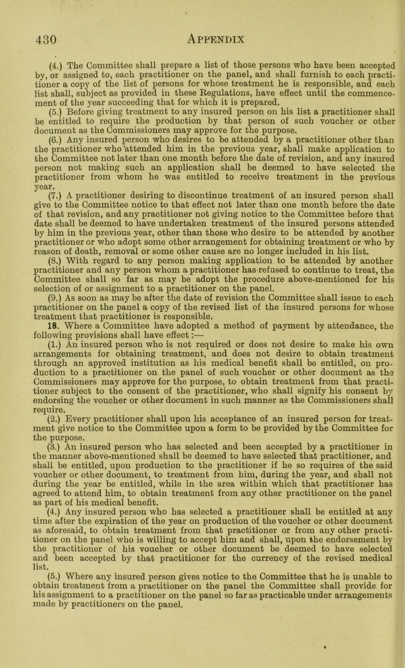 (4.) The Committee shall prepare a list of those persons who have been accepted by, or assigned to, each practitioner on the panel, and shall furnish to each practi- tioner a copy of the list of persons for whose treatment he is responsible, and each list shall, subject as provided in these Regulations, have effect until the commence- ment of the year succeeding that for which it is prepared. (5.) Before giving treatment to any insured person on his list a practitioner shall be entitled to require the production by that person of such voucher or other document as the Commissioners may approve for the purpose. (6.) Any insured person who desires to be attended by a practitioner other than the practitioner who ‘attended him in the previous year, shall make application to the Committee not later than one month before the date of revision, and any insured person not making such an application shall be deemed to have selected the practitioner from whom he was entitled to receive treatment in the previous year. (7.) A practitioner desiring to discontinue treatment of an insured person shall give to the Committee notice to that effect not later than one month before the date of that revision, and any practitioner not giving notice to the Committee before that date shall be deemed to have undertaken treatment of the insured persons attended by him in the previous year, other than those who desire to be attended by another practitioner or who adopt some other arrangement for obtaining treatment or who by reason of death, removal or some other cause are no longer included in his list. (8.) With regard to any person making application to be attended by another practitioner and any person whom a practitioner has refused to continue to treat, the Committee shall so far as may be adopt the procedure above-mentioned for his selection of or assignment to a practitioner on the panel. (9.) As soon as may be after the date of revision the Committee shall issue to each practitioner on the panel a copy of the revised list of the insured persons for whose treatment that practitioner is responsible. 18. Where a Committee have adopted a method of payment by attendance, the following provisions shall have efiect:— (1.) An insured person who is not required or does not desire to make his own arrangements for obtaining treatment, and does not desire to obtain treatment through an approved institution as his medical benefit shall be entitled, on pro- duction to a practitioner on the panel of such voucher or other document as the Commissioners may approve for the purpose, to obtain treatment from that practi- tioner subject to the consent of the practitioner, who shall signify his consent by endorsing the voucher or other document in such manner as the Commissioners shall require. (2.) Every practitioner shall upon his acceptance of an insured person for treat- ment give notice to the Committee upon a form to he provided by the Committee for the purpose. (3.) An insured person who has selected and been accepted by a practitioner in the manner above-mentioned shall be deemed to have selected that practitioner, and shall be entitled, upon production to the practitioner if he so requires of the said voucher or other document, to treatment from him, during the year, and shall not during the year be entitled, while in the area within which that practitioner has agreed to attend him, to obtain treatment from any other practitioner on the panel as part of his medical benefit. (4.) Any insured person who has selected a practitioner shall be entitled at any time after the expiration of the year on production of the voucher or other document as aforesaid, to obtain treatment from that practitioner or from any other practi- tioner on the panel who is willing to accept him and shall, upon the endorsement hy the practitioner of his voucher or other document be deemed to have selected and been accepted by that practitioner for the currency of the revised medical list. (5.) Where any insured person gives notice to the Committee that he is unable to obtain treatment from a practitioner on the panel the Committee shall provide for his assignment to a practitioner on the panel so far as practicable under arrangements made by practitioners on the panel.