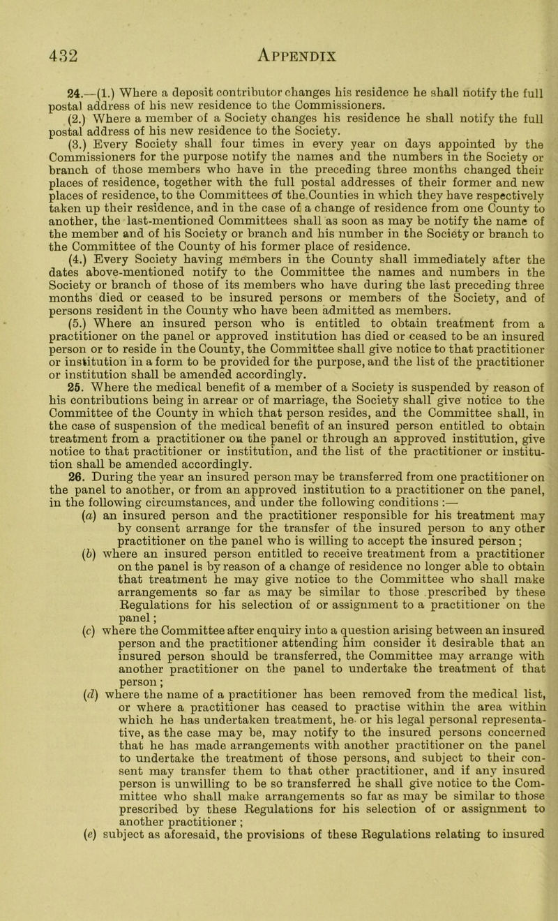 24. —(1.) Where a deposit contributor changes his residence he shall notify the full postal address of his new residence to the Commissioners. (2.) Where a member of a Society changes his residence he shall notify the full postal address of his new residence to the Society. (3.) Every Society shall four times in every year on days appointed by the Commissioners for the purpose notify the names and the numbers in the Society or branch of those members who have in the preceding three months changed their places of residence, together with the full postal addresses of their former and new places of residence, to the Committees of the Counties in which they have respectively taken up their residence, and in the case of a change of residence from one County to another, the last-mentioned Committees shall as soon as may be notify the name of the member and of his Society or branch and his number in the Society or branch to the Committee of the County of his former place of residence. (4.) Every Society having members in the County shall immediately after the dates above-mentioned notify to the Committee the names and numbers in the Society or branch of those of its members who have during the last preceding three months died or ceased to be insured persons or members of the Society, and of persons resident in the County who have been admitted as members. (5.) Where an insured person who is entitled to obtain treatment from a practitioner on the panel or approved institution has died or ceased to be an insured person or to reside in the County, the Committee shall give notice to that practitioner or institution in a form to be provided for the purpose, and the list of the practitioner or institution shall be amended accordingly. 25. Where the medical benefit of a member of a Society is suspended by reason of his contributions being in arrear or of marriage, the Society shall give notice to the Committee of the County in which that person resides, and the Committee shall, in the case of suspension of the medical benefit of an insured person entitled to obtain treatment from a practitioner on the panel or through an approved institution, give notice to that practitioner or institution, and the list of the practitioner or institu- tion shall be amended accordingly. 26. During the year an insured person may be transferred from one practitioner on the panel to another, or from an approved institution to a practitioner on the panel, in the following circumstances, and under the following conditions :— (a) an insured person and the practitioner responsible for his treatment may by consent arrange for the transfer of the insured person to any other practitioner on the panel who is willing to accept the insured person; (b) where an insured person entitled to receive treatment from a practitioner on the panel is by reason of a change of residence no longer able to obtain that treatment he may give notice to the Committee who shall make arrangements so far as may be similar to those prescribed by these Regulations for his selection of or assignment to a practitioner on the panel; (c) where the Committee after enquiry into a question arising between an insured person and the practitioner attending him consider it desirable that an insured person should be transferred, the Committee may arrange with another practitioner on the panel to undertake the treatment of that person; (cl) where the name of a practitioner has been removed from the medical list, or where a practitioner has ceased to practise within the area within which he has undertaken treatment, he. or his legal personal representa- tive, as the case may be, may notify to the insured persons concerned that he has made arrangements with another practitioner on the panel to undertake the treatment of those persons, and subject to their con- sent may transfer them to that other practitioner, and if any insured person is unwilling to be so transferred he shall give notice to the Com- mittee who shall make arrangements so far as may be similar to those prescribed by these Regulations for his selection of or assignment to another practitioner ; (c) subject as aforesaid, the provisions of these Regulations relating to insured