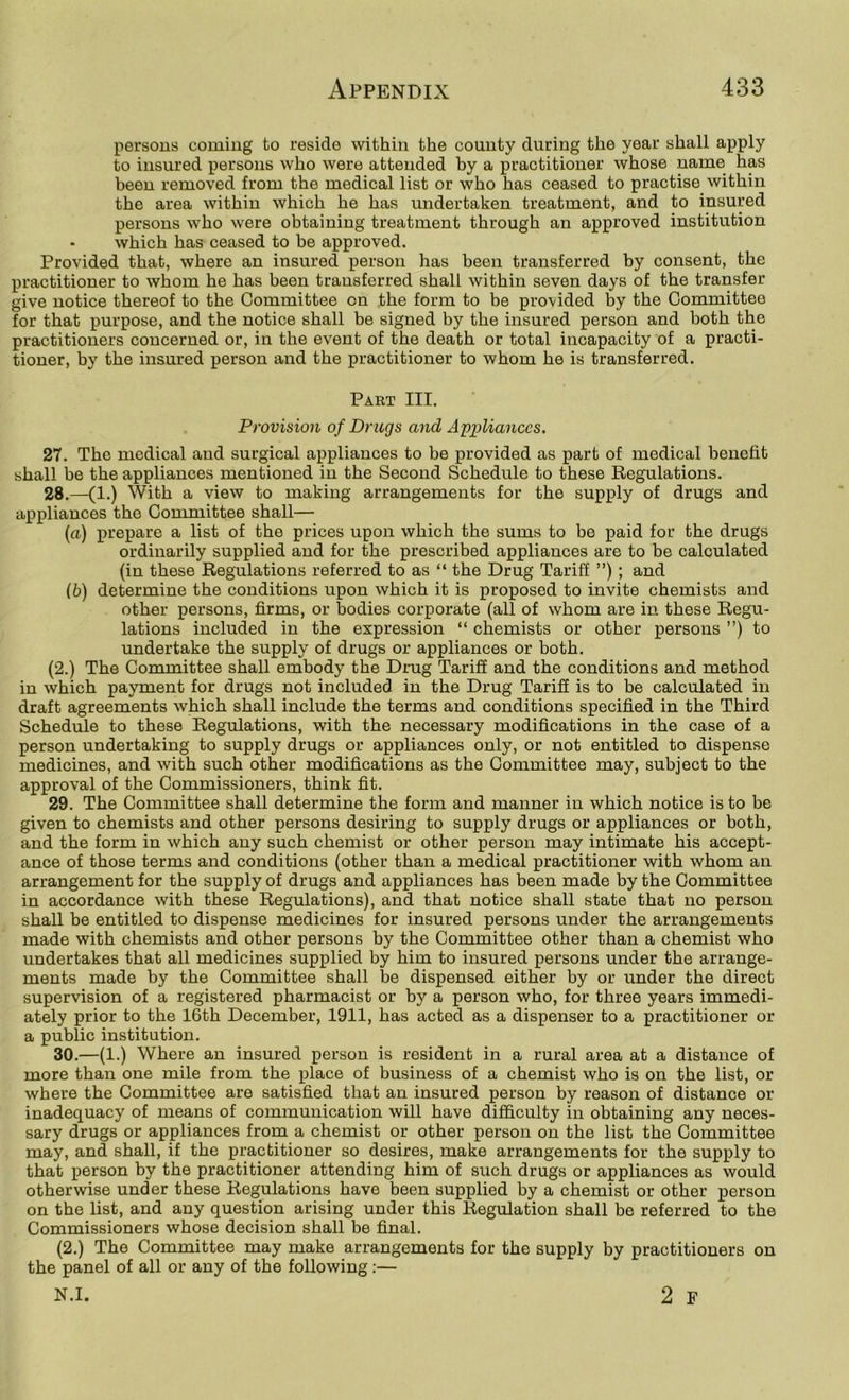 persons coming to reside within the county during the year shall apply to insured persons who were attended by a practitioner whose name has been removed from the medical list or who has ceased to practise within the area within which he has undertaken treatment, and to insured persons who were obtaining treatment through an approved institution - which has ceased to be approved. Provided that, where an insured person has been transferred by consent, the practitioner to whom he has been transferred shall within seven days of the transfer give notice thereof to the Committee on the form to be provided by the Committee for that purpose, and the notice shall be signed by the insured person and both the practitioners concerned or, in the event of the death or total incapacity of a practi- tioner, by the insured person and the practitioner to whom he is transferred. Part III. Provision of Drugs and Appliances. 27. The medical and surgical appliances to be provided as part of medical benefit shall be the appliances mentioned in the Second Schedule to these Regulations. 28. —(1.) With a view to making arrangements for the supply of drugs and appliances the Committee shall— {a) prepare a list of the prices upon which the sums to be paid for the drugs ordinarily supplied and for the prescribed appliances are to be calculated (in these Regulations referred to as “ the Drug Tariff ”); and ib) determine the conditions upon which it is proposed to invite chemists and other persons, firms, or bodies corporate (all of whom are in these Regu- lations included in the expression “ chemists or other persons ”) to undertake the supply of drugs or appliances or both. (2.) The Committee shall embody the Drug Tariff and the conditions and method in which payment for drugs not included in the Drug Tariff is to be calculated in draft agreements which shall include the terms and conditions specified in the Third Schedule to these Regulations, with the necessary modifications in the case of a person undertaking to supply drugs or appliances only, or not entitled to dispense medicines, and with such other modifications as the Committee may, subject to the approval of the Commissioners, think fit. 29. The Committee shall determine the form and manner in which notice is to be given to chemists and other persons desiring to supply drugs or appliances or both, and the form in which any such chemist or other person may intimate his accept- ance of those terms and conditions (other than a medical practitioner with whom an arrangement for the supply of drugs and appliances has been made by the Committee in accordance with these Regulations), and that notice shall state that no person shall be entitled to dispense medicines for insured persons under the arrangements made with chemists and other persons by the Committee other than a chemist who undertakes that all medicines supplied by him to insured persons under the arrange- ments made by the Committee shall be dispensed either by or under the direct supervision of a registered pharmacist or by a person who, for three years immedi- ately prior to the 16th December, 1911, has acted as a dispenser to a practitioner or a public institution. 30. —(1.) Where an insnred person is resident in a rural area at a distance of more than one mile from the place of business of a chemist who is on the list, or where the Committee are satisfied that an insured person by reason of distance or inadequacy of means of communication will have difficulty in obtaining any neces- sary drugs or appliances from a chemist or other person on the list the Committee may, and shall, if the practitioner so desires, make arrangements for the supply to that person by the practitioner attending him of such drugs or appliances as would otherwise under these Regulations have been supplied by a chemist or other person on the list, and any question arising under this Regulation shall be referred to the Commissioners whose decision shall he final. (2.) The Committee may make arrangements for the supply by practitioners on the panel of all or any of the following:— N.I. 2 F