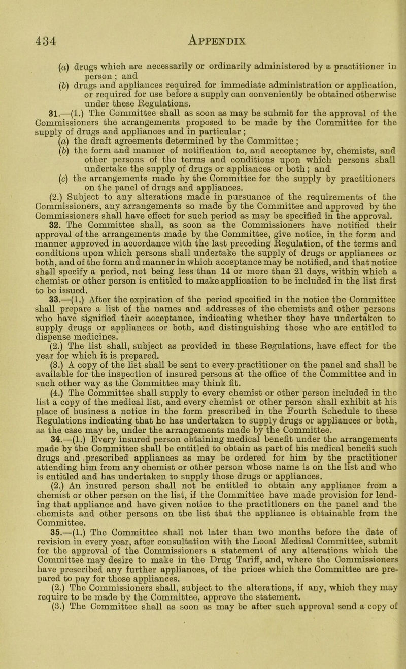 («) drugs which are necessarily or ordinarily administered by a practitioner in person ; and (b) drugs and appliances required for immediate administration or application, or required for use before a supply can conveniently be obtained otherwise under these Regulations. 31. —(1.) The Committee shall as soon as may be submit for the approval of the Commissioners the arrangements proposed to be made by the Committee for the supply of drugs and appliances and in particular ; (а) the draft agreements determined by the Committee ; (б) the form and manner of notification to, and acceptance by, chemists, and other persons of the terms and conditions upon which persons shall undertake the supply of drugs or appliances or both; and (c) the arrangements made by the Committee for the supply by practitioners on the panel of drugs and appliances. (2.) Subject to any alterations made in pursuance of the requirements of the Commissioners, any arrangements so made by the Committee and approved by the Commissioners shall have effect for such period as may be specified in the approval. 32. The Committee shall, as soon as the Commissioners have notified their approval of the arrangements made by the Committee, give notice, in the form and manner approved in accordance with the last preceding Regulation, of the terms and conditions upon which persons shall undertake the supply of drugs or appliances or both, and of the form and manner in which acceptance may be notified, and that notice shall specify a period, not being less than 14 or more than 21 days, within which a chemist or other person is entitled to make application to be included in the list first to be issued. 33. —(1.) After the expiration of the period specified in the notice the Committee shall prepare a list of the names and addresses of the chemists and other persons who have signified their acceptance, indicating whether they have undertaken to supply drugs or appliances or both, and distinguishing those who are entitled to dispense medicines. (2.) The list shall, subject as provided in these Regulations, have eSect for the year for which it is prepared. (3.) A copy of the list shall be sent to every practitioner on the panel and shall be available for the inspection of insured persons at the office of the Committee and in such other way as the Committee may think fit. (4.) The Committee shall supply to every chemist or other person included in the list a copy of the medical list, and every chemist or other person shall exhibit at his place of business a notice in the form prescribed in the Fourth Schedule to these Regulations indicating that he has undertaken to supply drugs or appliances or both, as the case may be, under the arrangements made by the Committee. 34. —(1.) Every insured person obtaining medical benefit under the arrangements made by the Committee shall be entitled to obtain as part of his medical benefit such drugs and, prescribed appliances as may be ordered for him by the practitioner attending him from any chemist or other person whose name is on the list and who is entitled and has undertaken to supply those drugs or appliances. (2.) An insured person shall not be entitled to obtain any appliance from a chemist or other person on the list, if the Committee have made provision for lend- ing that appliance and have given notice to the practitioners on the panel and the chemists and other persons on the list that the appliance is obtainable from the Committee. 35. —(1.) The Committee shall not later than two months before the date of revision in every year, after consultation with the Local Medical Committee, submit for the approval of the Commissioners a statement of any alterations which the Committee may desire to make in the Drug Tariff, and, where the Commissioners have prescribed any further appliances, of the prices which the Committee are pre- pared to pay for those appliances. (2.) The Commissioners shall, subject to the alterations, if any, which they may require to bo made by the Committee, approve the statement. (3.) The Committee shall as soon as may be after such approval send a copy of