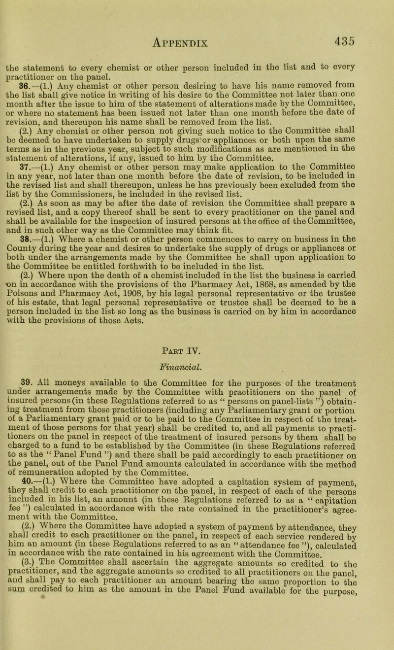 the statement to every chemist or other person included in the list and to every practitioner on the panel. 36. —(1.) Any chemist or other person desiring to have his name removed from the list shall give notice in writing of his desire to the Committee not later than one month after the issue to him of the statement of alterations made by the Committee, or where no statement has been issued not later than one month before the date of revision, and thereupon his name shall be removed from the list. (2.) Any chemist or other person not giving such notice to the Committee shall be deemed to have undertaken to supply drugs'or appliances or both upon the same terms as in the previous year, subject to such modifications as are mentioned in the statement of alterations, if any, issued to him by the Committee. 37. —(1.) Any chemist or other person may make application to the Committee in any year, not later than one month before the date of revision, to be included in the revised list and shall thereupon, unless he has previously been excluded from the list by the Commissioners, be included in the revised list. (2.) As soon as may be after the date of revision the Committee shall prepare a revised list, and a copy thereof shall be sent to every practitioner on the panel and shall be available for the inspection of insured persons at the office of the Committee, and in such other way as the Committee may think fit. 38. —(1.) Where a chemist or other person commences to carry on business in the County during the year and desires to undertake the supply of drugs or appliances or both under the arrangements made by the Committee he shall upon application to the Committee be entitled forthwith to be included in the list. (2.) Where upon the death of a chemist included in the list the business is carried on in accordance with the provisions of the Pharmacy Act, 1868, as amended by the Poisons and Pharmacy Act, 1908, by his legal personal representative or the trustee of his estate, that legal personal representative or trustee shall be deemed to be a person included in the list so long as the business is carried on by him in accordance with the provisions of those Acts. Part IV. Financial. 39. All moneys available to the Committee for the purposes of the treatment under arrangements made by the Committee with practitioners on the panel of insured persons (in these Regulations referred to as “ persons on panel-lists ”) obtain- ing treatment from those practitioners (including any Parliamentary grant or portion of a Parliamentary grant paid or to be paid to the Committee in respect of the treat- ment of those persons for that year) shall be credited to, and all payments lo practi- tioners on the panel in respect of the treatment of insured persons by them shall be charged to a fund to be established by the Committee (in these Regulations referred to as the “ Panel Fund ”) and there shall be paid accordingly to each practitioner on the panel, out of the Panel Fund amounts calculated in accordance with the method of remuneration adopted by the Committee. 40. —(1.) Where the Committee have adopted a capitation system of payment, they shall credit to each practitioner on the panel, in respect of each of the persons included in his list, an amount (in these Regulations referred to as a “ capitation fee ”) calculated in accordance with the rate contained in the practitioner’s agree- ment with the Committee. (2.) Where the Committee have adopted a system of payment by attendance, they shall credit to each practitioner on the panel, in respect of each service rendered by him an amount (in these Regulations referred to as an “ attendance fee ”), calculated in accordance with the rate contained in his agreement with the Committee. (3.) The Committee shall ascertain the aggregate amounts so credited to the practitioner, and the aggregate amounts so credited to all practitioners on the panel, and shall pay to each practitioner an amount bearing the same proportion to the sum credited to him as the amount in the Panel Fund available for the purpose.