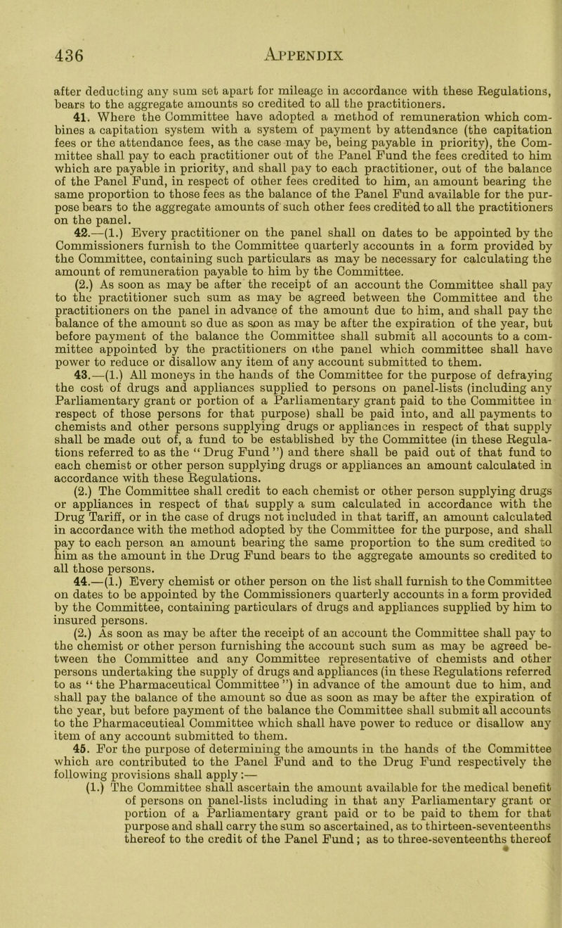 after deducting any sum set apart for mileage in accordance with these Regulations, bears to the aggregate amounts so credited to all the practitioners. 41. Where the Committee have adopted a method of remuneration which com- bines a capitation system with a system of payment by attendance (the capitation fees or the attendance fees, as the case may be, being payable in priority), the Com- mittee shall pay to each practitioner out of the Panel Fund the fees credited to him which are payable in priority, and shall pay to each practitioner, out of the balance of the Panel Fund, in respect of other fees credited to him, an amount bearing the same proportion to those fees as the balance of the Panel Fund available for the pur- pose bears to the aggregate amounts of such other fees credited to all the practitioners on the panel. 42. —(1.) Every practitioner on the panel shall on dates to be appointed by the Commissioners furnish to the Committee quarterly accounts in a form provided by the Committee, containing such particulars as may be necessary for calculating the amount of remuneration payable to him by the Committee. (2.) As soon as may be after the receipt of an account the Committee shall pay to the practitioner such sum as may be agreed between the Committee and the practitioners on the panel in advance of the amount due to him, and shall pay the balance of the amount so due as soon as may be after the expiration of the year, but before payment of the balance the Committee shall submit all aocoimts to a com- mittee appointed by the practitioners on ithe panel which committee shall have power to reduce or disallow any item of any account submitted to them. 43. —(1.) All moneys in the hands of the Committee for the purpose of defraying the cost of drugs and appliances supplied to persons on panel-lists (including any Parliamentary grant or portion of a Parliamentary grant paid to the Committee in respect of those persons for that purpose) shall be paid into, and all payments to chemists and other persons supplying drugs or appliances in respect of that supply shall be made out of, a fund to be established by the Committee (in these Regula- tions referred to as the “ Drug Fund ”) and there shall be paid out of that fund to each chemist or other person supplying drugs or appliances an amount calculated in accordance with these Regulations. (2.) The Committee shall credit to each chemist or other person supplying drugs or appliances in respect of that supply a sum calculated in accordance with the Drug Tariff, or in the case of drugs not included in that tarifi, an amount calculated in accordance with the method adopted by the Committee for the purpose, and shall pay to eaeh person an amount bearing the same proportion to the sum credited to him as the amount in the Drug Fund bears to the aggregate amounts so credited to all those persons. 44. —(1.) Every chemist or other person on the list shall furnish to the Committee on dates to be appointed by the Commissioners quarterly accounts in a form provided by the Committee, containing particulars of drugs and appliances supplied by him to insured persons. (2.) As soon as may be after the receipt of an account the Committee shall pay to the chemist or other person furnishing the account such sum as may be agreed be- tween the Committee and any Committee representative of chemists and other persons undertaking the supply of drugs and appliances (in these Regulations referred to as “the Pharmaceutical Committee”) in advance of the amount due to him, and shall pay the balance of the amount so due as soon as may be after the expiration of the year, but before payment of the balance the Committee shall submit all accounts to the Pharmaceutical Committee which shall have power to reduce or disallow any item of any account submitted to them. 46. For the purpose of determining the amounts in the hands of the Committee which are contributed to the Panel Fund and to the Drug Fund respectively the following provisions shall apply:— (1.) The Committee shall ascertain the amount available for the medical benetit of persons on panel-lists including in that any Parliamentary grant or portion of a Parliamentary grant paid or to be paid to them for that purpose and shall carry the sum so ascertained, as to thirteen-seventeenths thereof to the credit of the Panel Fund ; as to three-seventeenths thereof