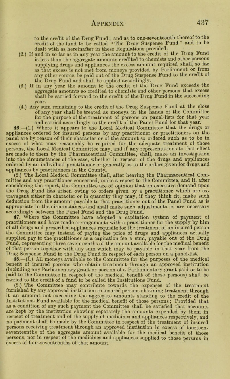 to the credit of the Drug Fund ; and a?? to one-seventeenth thereof to the credit of the fund to be called “The Drug Suspense Fund” and to be dealt with as hereinafter in these Regulations provided. (2.) If and in so far as in any year the amount to the credit of the Drug Fund is less than the aggregate amounts credited to chemists and other persons supplying drugs and appliances the excess amount required shall, so far as that excess is not met from moneys provided by Parliament or from any other source, be paid out of the Drug Suspense Fund to the credit of the Drug Fund and shall be applied accordingly. (3.) If in any year the amount to the credit of the Drug Fund exceeds the aggregate amounts so credited to chemists and other persons that excess shall be carried forward to the credit of the Drug Fund in the succeeding year. (4.) Any sum remaining to the credit of the Drug Suspense Fund at the close of any j^ear shall be treated as moneys in the hands of the Committee for the purpose of the treatment of persons on panel-lists for that year and carried accordingly to the credit of the Panel Fund for that year. 46. —(1.) Where it appears to the Local Medical Committee that the drugs or appliances ordered for insured persons by any practitioner or practitioners on the panel are by reason of their character or of the amount so ordered such as to be in excess of what may reasonably be required for the adequate treatment of those persons, the Local Medical Committee may, and if any representations to that effect are made to them by the Pharmaceutical Committee, shall, make an investigation into the circumstances of the case, whether in respect of the drugs and appliances ordered by an individual practitioner or generally as to the orders given for drugs and appliances by practitioners in the County. (2.) The Local Medical Committee shall, after hearing the Pharmaceutical Com- mittee and any practitioner concerned, make a report to the Committee, and if, after considering the report, the Committee are of opinion that an excessive demand upon the Drug Fund has arisen owing to orders given by a practitioner which are ex- travagant either in character or in quantity they may, if they think fit, make such deduction from the amount payable to that practitioner out of the Panel Fund as is appropriate in the circumstances and shall make such adjustments as are necessary accordingly between the Panel Fund and the Drug Fund. 47. Where the Committee have adopted a capitation system of payment of practitioners and have made arrangements with a practitioner for the supply by him of all drugs and prescribed appliances requisite for the treatment of an insured person the Committee may instead of paying the price of drugs and appliances actually supplied pay to the practitioner as a capitation fee a sum, payable out of the Drug Fund, representing three-seventeenths of the amount available for the medical benefit of that person together with any sum which may be payable in that year from the Drug Suspense Fund to the Drug Fund in respect of each person on a panel-list. 48. —(1.) All moneys available to the Committee for the purposes of the medical benefit of insured persons who obtain treatment through an approved institution (including any Parliamentary grant or portion of a Parliamentary grant paid or to be paid to the Committee in respect of the medical benefit of those persons) shall be carried to the credit of a fund to be called the Institutions Fund. (2.) The Committee may contribute towards the expenses of the treatment furnished by any approved institution to insured persons obtaining treatment through it an amount not exceeding the aggregate amounts standing to the credit of the Institutions Fund available for the medical benefit of those persons ; Provided that as a condition of any such payment the Committee shall be satisfied that accounts are kept by the institution showing separately the amounts expended by them in respect of treatment and of the supply of medicines and appliances respectively, and no payment shall be made by the Committee in respect of the treatment of insured persons receiving treatment through an approved institution in excess of fourteen- seventeenths of the aggregate amount available for the medical benefit of those persons, nor in respect of the medicines and appliances supplied to those persons in excess of four-seventeenths of that amount,