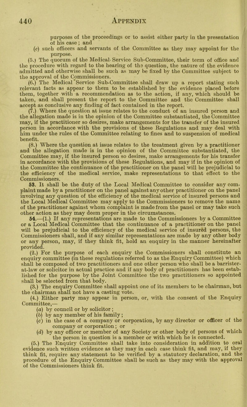 purposes of the proceedings or to assist either party in the presentation of his case ; and (c) such officers and servants of the Committee as they may appoint for the purpose. (5.) The quorum of the MedicaL Service Sub-Committee, their term of office and the procedure with regard to the hearing of the question, the nature of the evidence admitted and otherwise shall be such as may be fixed by the Committee subject to the approval of the Commissioners. (6.) The Medical'Service Sub-Committee shall draw up a report stating such relevant facts as appear to them to be established by the evidence placed before them, together with a recommendation as to the action, if any, which should be taken, and shall present the report to the Committee and the Committee shall accept as conclusive any finding of fact contained in the report. (7.) Where the question at issue relates to the conduct of an insured person and the allegation made is in the opinion of the Committee substantiated, the Committee may, if the practitioner so desires, make arrangements for the transfer of the insured person in accordance with the provisions of these Regulations and may deal with him under the rules of the Committee relating to fines and to suspension of medical benefit. (8.) Where the question at issue relates to the treatment given by a practitioner and the allegation made is in the opinion of the Committee substantiated, the Committee may, if the insured person so desires, make arrangements for his transfer in accordance with the provisions of these Regulations, and may if in the opinion of the Committee the continuance of the practitioner on the panel will be prejudicial to the efficiency of the medical service, make representations to that effect to the Commissioners. 53. It shall be the duty of the Local Medical Committee to consider any com- plaint made by a practitioner on the panel against any other practitioner on the panel involving any question of the efficiency of the medical service of insured persons and the Local Medical Committee may apply to the Commissioners to remove the name of the practitioner against whom complaint is made from the panel or may take such other action as they may deem proper in the circumstances. 54. —(1.) If any representations are made to the Commissioners by a Committee or a Local Medical Committee that the continuance of a practitioner on the panel will be prejudicial to the efficiency of the medical service of insured persons, the Commissioners shall, and if any similar representations are made by any other body or any person, may, if they think fit, hold an enquiry in the manner hereinafter provided. (2.) For the purpose of each enquiry the Commissioners shall constitute an enquiry committee (in these regulations referred to as the Enquiry Committee) which shall be composed of two practitioners and one other person who shall be a barrister- at-law or solicitor in actual practice and if any body of practitioners has been estab- lished for the purpose by the Joint Committee the two practitioners so appointed shall be selected from that body. (3.) The enquiry Committee shall appoint one of its members to be chairman, but the chairman shall not have a casting vote. (4.) Either party may appear in person, or, with the consent of the Enquiry Committee,— (a) by council or by solicitor ; (b) by any member of his family ; (c) in the case of la company or corporation, by any director or officer of the company or corporation; or (d) by any officer or member of any Society or other body of persons of which the person in question is a member or with which he is connected. (5.) The Enquiry Committee shall take into consideration in addition to oral evidence such written evidence as they may in each case think fit, and may, if they think fit, require any statement to be verified by a statutory declaration, and the procedure of the Enquiry Committee shall be such as they may with the approval of the Commissioners think fit.