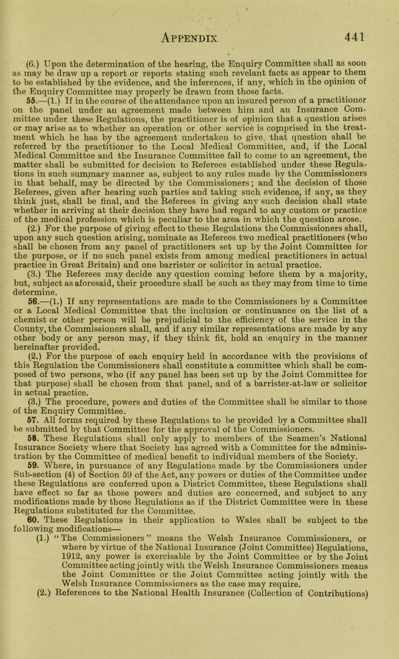 (C.) Upon the determination of the hearing, the Enquiry Committee shall as soon as may be draw up a report or reports stating such revelant facts as appear to them to be established by the evidence, and the inferences, if any, which in the opinion of the Enquiry Committee may properly be drawn from those facts. 55. —(1.) If in the course of the attendance upon an insured person of a practitioner on the panel under an agreement made between him and an Insurance Com- mittee under these Regulations, the practitioner is of opinion that a question arises or may arise as to whether an operation or other service is copiprised in the treat- ment which he has by the agreement undertaken to give, that question shall be referred by the practitioner to the Local Medical Committee, and, if the Local INIedical Committee and the Insurance Committee fail to come to an agreement, the matter shall be submitted for decision to Referees established under these Regula- tions in such summary manner as, subject to any rules made by the Commissioners in that behalf, may be directed by the Commissioners; and the decision of those Referees, given after hearing such parties and taking such evidence, if any, as they think just, shall be final, and the Referees in giving any such decision shall state whether in arriving at their decision they have had regard to any custom or practice of the medical profession which is peculiar to the area in which the question arose. (2.) For the purpose of giving effect to these Regulations the Commissioners shall, upon any such question arising, nominate as Referees two medical practitioners (who shall be chosen from any panel of practitioners set up by the Joint Committee for the purpose, or if no such panel exists from among medical practitioners in actual practice in Great Britain) and one barrister or solicitor in actual practice. (3.) The Referees may decide any question coming before them by a majority, but, subject as aforesaid, their procedure shall be such as they may from time to time determine. 56. —(1.) If any representations are made to the Commissioners by a Committee or a Local Medical Committee that the inclusion or continuance on the list of a chemist or other person will be prejudicial to the efficiency of the service in the County, the Commissioners shall, and if any similar representations are made by any other body or any person may, if they think fit, hold an :enquiry in the manner hereinafter provided. (2.) For the purpose of each enquiry held in accordance with the provisions of this Regulation the Commissioners shall constitute a committee which shall be com- posed of two persons, who (if any panel has been set up by the Joint Committee for that purpose) shall be chosen from that panel, and of a barrister-at-law or solicitor in actual practice. (3.) The procedure, powers and duties of the Committee shall be similar to those of the Enquiry Committee. 57. All forms required by these Regulations to be provided by a Committee shall be submitted by that Committee for the approval of the Commissioners. 58. These Regulations shall only apply to members of the Seamen’s National Insurance Society where that Society has agreed with a Committee for the adminis- tration by the Committee of medical benefit to individual members of the Society. 59. Where, in pursuance of any Regulations made by the Commissioners under Sub-section (4) of Section 59 of the Act, any powers or duties of the Committee under these Regulations are conferred upon a District Committee, these Regulations shall have effect so far as those powers and duties are concerned, and subject to any modifications made by those Regulations as if the District Committee were in these Regulations substituted for the Committee. 60. These Regulations in their application to Wales shall be subject to the following modifications— (1.) “The Commissioners” means the Welsh Insurance Commissioners, or where by virtue of the National Insurance (Joint Committee) Regulations, 1912, any power is exercisable by the Joint Committee or by the Joint Committee acting jointly with the Welsh Insurance Commissioners means the Joint Committee or the Joint Committee acting jointly with the Welsh Insurance Commissioners as the case may require. (2.) References to the National Health Insurance (Collection of Contributions)