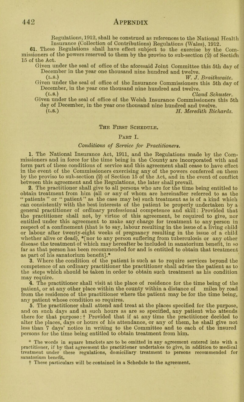 Regulations, 1912, shall be construed as references to the National Health Insurance (Collection of Contributions) Regulations (Wales), 1912. 61. These Regulations shall have effect subject to the exercise by the Com- missioners of the powers reserved to them by the proviso to sub-section (2) of Sectidh 15 of the Act. Given under the seal of office of the aforesaid Joint Committee this 5th day of December in the year one thousand nine hundred and twelve. (l.s.) W. J. Braithwaite. Given under the seal of office of the Insurance Commissioners this 5th day of December, in the year one thousand nine hundred and twelve. (l.8.) Claud Schuster. Given under the seal of office of the Welsh Insurance Commissioners this 5th day of December, in the year one thousand nine hundred and twelve. (l.s.) h. Meredith Richards. The First Schedule, Part I. Conditions of Service for Practitioners. 1. The National Insurance Act, 1911, and the Regulations made by the Com- missioners and in force for the time being in the County are incorporated with and form part of these conditions of service and this agreement shall cease to have effect in the event of the Commissioners exercising any of the powers conferred on them by the proviso to sub-section (2) of Section 15 of the Act, and in the event of conflict between this agreement and the Regulations, the later shall prevail. 2. The practitioner shall give to all persons who are for the time being entitled to obtain treatment from him (all or any of whom are hereinafter referred to as the “ patients ” or “ patient ” as the case may be) such treatment as is of a kind which can consistently with the best interests of the patient be properly undertaken by a general practitioner of ordinary professional competence and skill; Provided that the practitioner shall not, by virtue of this agreement, he required to give, nor entitled under this agreement to make any charge for treatment to any person in respect of a confinement (that is to say, labour resulting in the issue of a living child or labour after twenty-eight weeks of pregnancy resulting in the issue of a child whether alive or dead), *[nor to any person sufiering from tuberculosis or any other disease the treatment of which may hereafter be included in sanatorium benefit, in so far as that person has been recommended for and is entitled to obtain that treatment as part of his sanatorium benefit].* 3. Where the condition of the patient is such as to require services beyond the competence of an ordinary practitioner the practitioner shall advise the patient as to the steps which should be taken in order to obtain such treatment as his condition may require. 4. The practitioner shall visit at the place of residence for the time being of the patient, or at any other place within the county within a distance of miles by road from the residence of the practitioner where the patient may be for the time being, any patient whose condition so requires. 5. The practitioner shall attend and treat at the places specified for the purpose, and on such days and at such hours as are so specified, any patient who attends there for that purpose: f Provided that if at any time the practitioner decided to alter the places, days or hours of his attendance, or any of them, he shall give not less than 7 days’ notice in writing to the Committee and to each of the insured persons for the time being entitled to obtain treatment from him. * The words in square brackets are to be omitted in any agreement entered into with a practitioner, if by that agreement the practitioner undertakes to give, in addition to medical treatment under these regulations, domiciliary treatment to persons recommended for sanatorium benefit. t These particulars will be contained in a Schedule to the agreement.