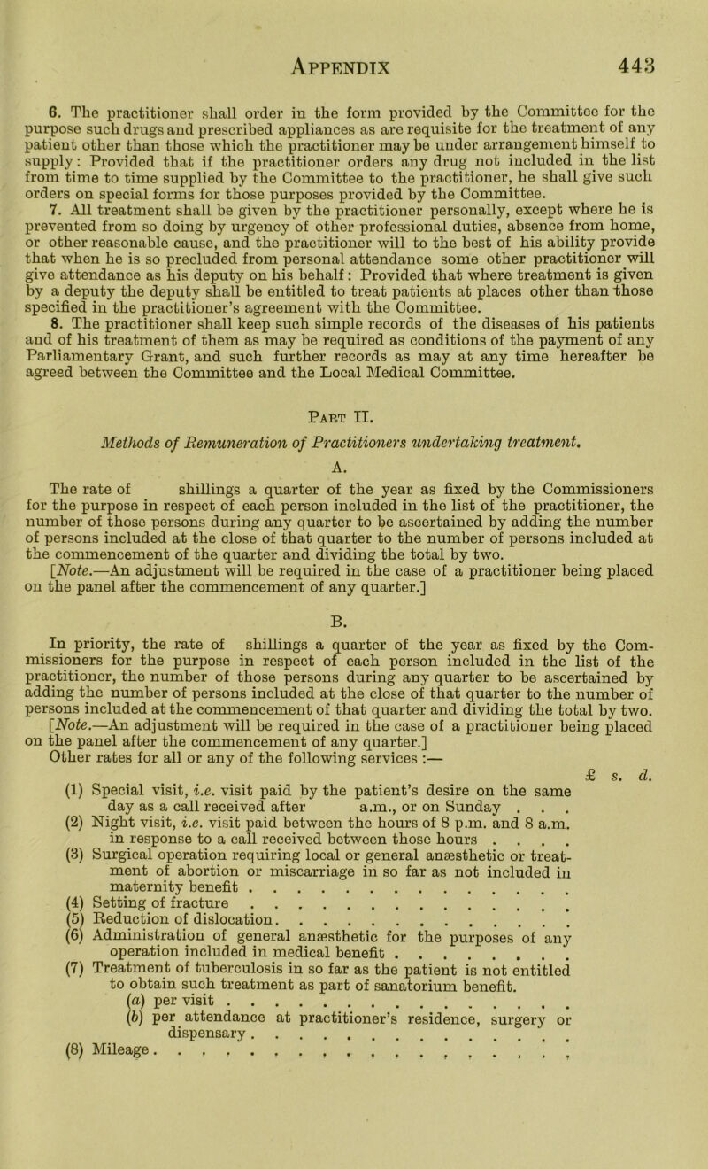 6. The practitioner shall order in the form provided by the Committee for the purpose such drugs and prescribed appliances as are requisite for the treatment of any patient other than those which the practitioner may be under arrangement himself to supply: Provided that if the practitioner orders any drug not included in the list from time to time supplied by the Committee to the practitioner, he shall give such orders on special forms for those purposes provided by the Committee. 7. All treatment shall be given by the practitioner personally, except where he is prevented from so doing by urgency of other professional duties, absence from home, or other reasonable cause, and the practitioner will to the best of his ability provide that when he is so precluded from personal attendance some other practitioner will give attendance as his deputy on his behalf: Provided that where treatment is given by a deputy the deputy shall be entitled to treat patients at places other than those specified in the practitioner’s agreement with the Committee. 8. The practitioner shall keep such simple records of the diseases of his patients and of his treatment of them as may be required as conditions of the payment of any Parliamentary Grant, and such further records as may at any time hereafter be agreed between the Committee and the Local Medical Committee. Paet II. MetJwds of Remuneration of Practitioners undertaking treatment. A. The rate of shillings a quarter of the year as fixed by the Commissioners for the purpose in respect of each person included in the list of the practitioner, the number of those persons during any quarter to be ascertained by adding the number of persons included at the close of that quarter to the number of persons included at the commencement of the quarter and dividing the total by two. [Note.—An adjustment will be required in the case of a practitioner being placed on the panel after the commencement of any quarter.] B. In priority, the rate of shillings a quarter of the year as fixed by the Com- missioners for the purpose in respect of each person included in the list of the practitioner, the number of those persons during any quarter to be ascertained by adding the number of persons included at the close of that quarter to the number of persons included at the commencement of that quarter and dividing the total by two. [Note.—An adjustment will be required in the case of a practitioner being placed on the panel after the commencement of any quarter.] Other rates for all or any of the following services :— £ s. d. (1) (2) (3) (4) (5) (6) (7) (8) Special visit, i.e. visit paid by the patient’s desire on the same day as a call received after a.m., or on Sunday . Night visit, i.e. visit paid between the hours of 8 p.m. and 8 a.m. in response to a call received between those hours .... Surgical operation requiring local or general ansesthetic or treat- ment of abortion or miscarriage in so far as not included in maternity benefit Setting of fracture Reduction of dislocation Administration of general ansesthetic for the purposes of any operation included in medical benefit Treatment of tuberculosis in so far as the patient is not entitled to obtain such treatment as part of sanatorium benefit. [a) per visit (b) per attendance at practitioner’s residence, surgery or dispensary Mileage