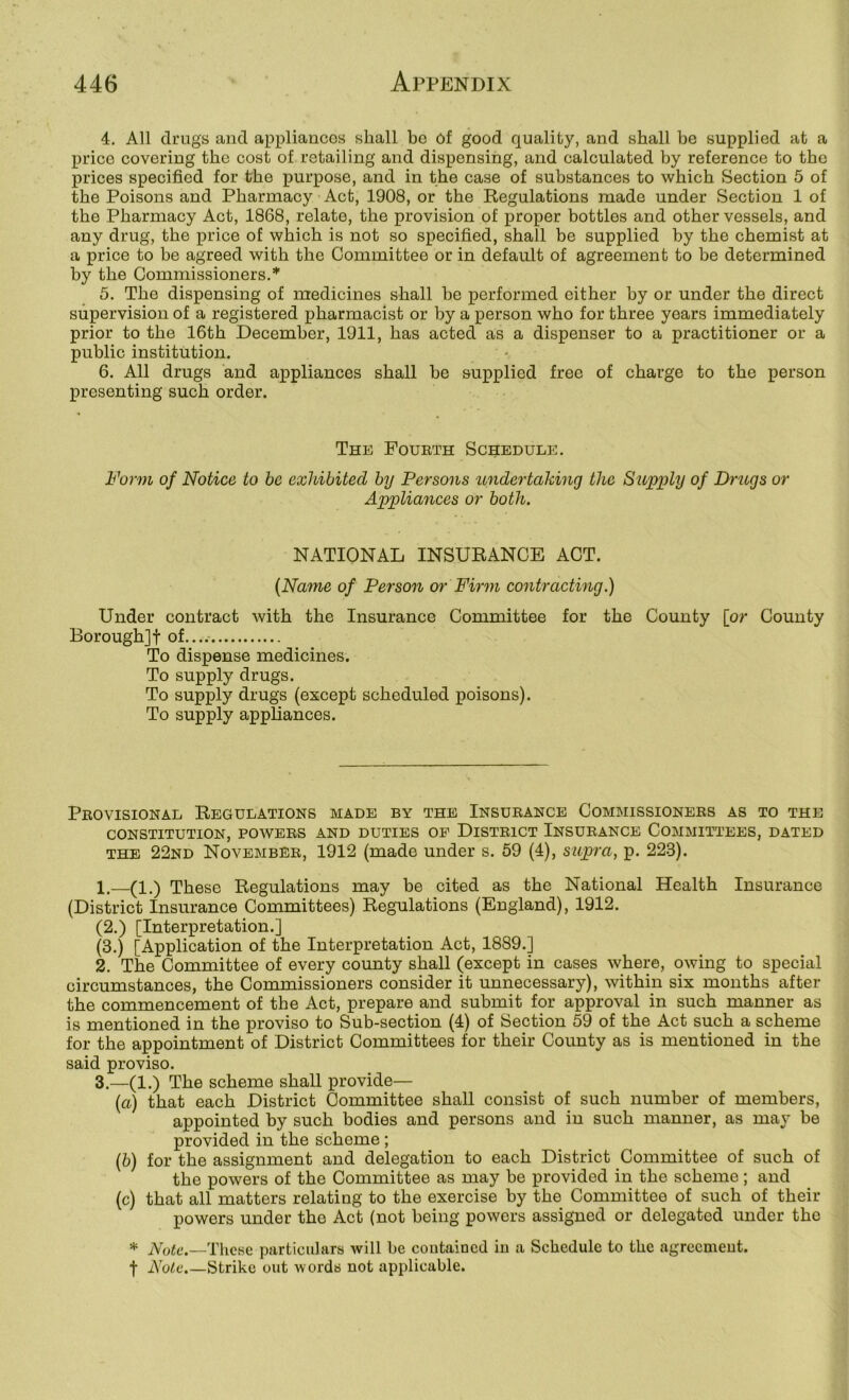 4. All drugs and appliances shall be Of good quality, and shall be supplied at a price covering the cost of retailing and dispensing, and calculated by reference to the prices specified for the purpose, and in the case of substances to which Section 5 of the Poisons and Pharmacy Act, 1908, or the Regulations made under Section 1 of the Pharmacy Act, 1868, relate, the provision of proper bottles and other vessels, and any drug, the price of which is not so specified, shall be supplied by the chemist at a price to be agreed with the Committee or in default of agreement to be determined by the Commissioners.* 5. The dispensing of medicines shall be performed either by or under the direct supervision of a registered pharmacist or by a person who for three years immediately prior to the 16th December, 1911, has acted as a dispenser to a practitioner or a public institution. 6. All drugs and appliances shall be supplied free of charge to the person presenting such order. The Fourth Schedule. Form of Notice to he exhibited by Persons imdertaking the Supiily of Drugs or Appliances or both. NATIONAL INSURANCE ACT. {Name of Person or Firm contracting.) Under contract with the Insurance Committee for the County [or County Borough]! of.... To dispense medicines. To supply drugs. To supply drugs (except scheduled poisons). To supply appliances. Provisional Regulations made by the Insurance Commissioners as to the CONSTITUTION, POWERS AND DUTIES OP DISTRICT INSURANCE COMMITTEES, DATED THE 22nd November, 1912 (made under s. 59 (4), supra, p. 223). 1. —(1.) These Regulations may be cited as the National Health Insurance (District Insurance Committees) Regulations (England), 1912. (2.) [Interpretation.] (3.) [Application of the Interpretation Act, 1889.] 2. The Committee of every county shall (except in cases where, owing to special circumstances, the Commissioners consider it unnecessary), within six months after the commencement of the Act, prepare and submit for approval in such manner as is mentioned in the proviso to Sub-section (4) of Section 59 of the Act such a scheme for the appointment of District Committees for their County as is mentioned in the said proviso. 3. —(1.) The scheme shall provide— (а) that each District Committee shall consist of such number of members, appointed by such bodies and persons and in such manner, as may be provided in the scheme ; (б) for the assignment and delegation to each District Committee of such of the powers of the Committee as may be provided in the scheme; and (c) that all matters relating to the exercise by the Committee of such of their powers under the Act (not being powers assigned or delegated under the * A^o^t'.—These particulars will be coutained iu a Schedule to the agreemeut. t Note.—Strike out words not applicable.