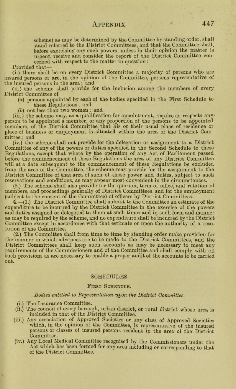 scheme) as may be determined by the Committee by standing order, shall stand referred to the District Committees, and that the Committee shall, before exercising any such powers, unless in their opinion the matter is urgent, receive and consider the report of the District Committee con- cerned with respect to the matter in question : Provided that— (i.) there shall be on every District Committee a majority of persons who arc insured persons or are, in the opinion of the Committee, persons representative of the insured persons in the area ; and (ii.) the scheme shall provide for the inclusion among the members of every District Committee of (a) persons appointed by each of the bodies specified in the First Schedule to these Regulations; and {&) not less than two women; and (iii.) the scheme may, as a qualification for appointment, require as respects any- person to be appointed a member, or any proportion of the persons to be appointed members, of the District Committee that his or their usual place of residence or place of business or employment is situated within the area of the District Com- mittee; and (iv.) the scheme shall not provide for the delegation or assignment to a District Committee of any of the powers or duties specified in the Second Schedule to these Regulations, except that where by the operation of any Act of Farliament passed before the commencement of these Regulations the area of any District Committee will at a date subsequent to the commencement of these Regulations be excluded from the area of the Committee, the scheme may provide for the assignment to the District Committee of that area of such of those power and duties, subject to such reservations and conditions, as may appear most convenient in the circumstances. (2.) The scheme shah, also provide for the quorum, term of office' and rotation of members, and proceedings generally of District Committees, and for the employment (subject to the consent of the Committee) of officers by District Committees. 4.—(1.) The District Committee shall submit to the Committee an estimate of the expenditure to be incurred by the District Committee in the exercise of the powers and duties assigned or delegated to them at such times and in such form and manner as may be required by the scheme, and no expenditure shall be incurred by the District Committee except in accordance with that estimate or upon the authority of a reso- lution of the Committee. (2.) The Committee shall from time to time by standing order make provision for the manner in which advances are to be made to the District Committees, and the District Committees shall keep such accounts as may he necessary to meet any requirements of the Commissioners and of the Committee and shall comply with all such provisions as are necessary to enable a proper audit of the accounts to be carried out. SCHEDULES. First Schedule. Bodies entitled to Bejpresentation upon the District Committee. (i.) The Insurance Committee. (ii.) The council of every borough, urban district, or rural district whose area is included in that of the District Committee. (iii.) Any association of Approved Societies or any class of Approved Societies which, in the opinion of the Committee, is representative of the insured persons or classes of insured persons resident in the area of the District Committee. (iv.) Any Local Medical Committee recognised by the Commissioners under the Act which has been formed for any area including or corresponding to that of the District Committee.