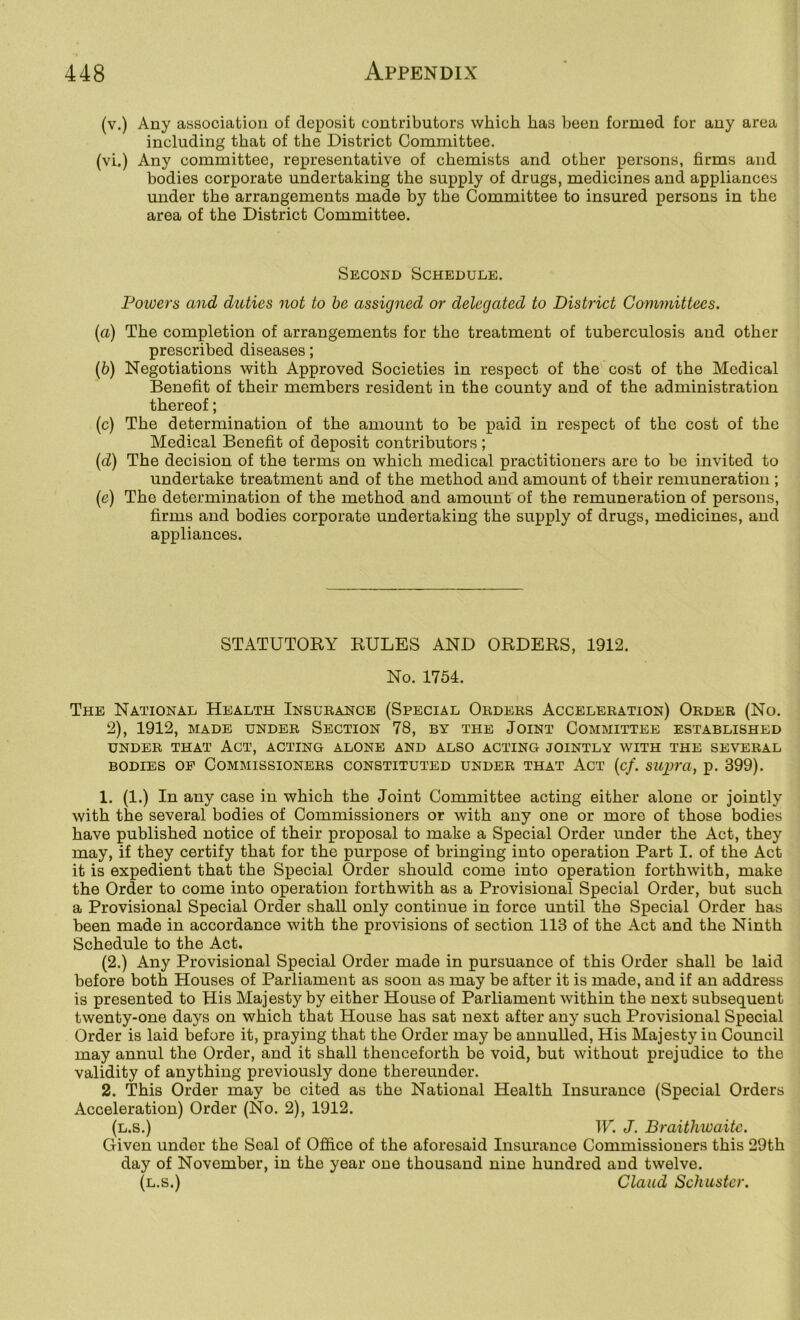 (v.) Any association of deposit contributors which has been formed for any area including that of the District Committee. (vi.) Any committee, representative of chemists and other persons, firms and bodies corporate undertaking the supply of drugs, medicines and appliances under the arrangements made by the Committee to insured persons in the area of the District Committee. Second Schedule. Powers and duties not to he assigned or delegated to District Committees. (а) The completion of arrangements for the treatment of tuberculosis and other- prescribed diseases; (б) Negotiations with Approved Societies in respect of the cost of the Medical Benefit of their members resident in the county and of the administration thereof; (c) The determination of the amount to be paid in respect of the cost of the Medical Benefit of deposit contributors ; (d) The decision of the terms on which medical practitioners are to be invited to undertake treatment and of the method and amount of their remuneration ; (e) The determination of the method and amount of the remuneration of persons, firms and bodies corporate undertaking the supply of drugs, medicines, and appliances. STATUTORY RULES AND ORDERS, 1912. No. 1754. The National Health Insueance (Special Orders Acceleration) Order (No. 2), 1912, MADE UNDER SECTION 78, BY THE JOINT COMMITTEE ESTABLISHED UNDER THAT ACT, ACTING ALONE AND ALSO ACTING JOINTLY WITH THE SEVERAL BODIES OP Commissioners constituted under that Act (c/. suxjra, p. 399). 1. (1.) In any case in which the Joint Committee acting either alone or jointly with the several bodies of Commissioners or with any one or more of those bodies have published notice of their proposal to make a Special Order under the Act, they may, if they certify that for the purpose of bringing into operation Part I. of the Act it is expedient that the Special Order should come into operation forthwith, make the Order to come into operation forthwith as a Provisional Special Order, but such a Provisional Special Order shall only continue in force until the Special Order has been made in accordance with the provisions of section 113 of the Act and the Ninth Schedule to the Act. (2.) Any Provisional Special Order made in pursuance of this Order shall be laid before both Houses of Parliament as soon as may be after it is made, and if an address is presented to His Majesty by either House of Parliament within the next subsequent twenty-one days on which that House has sat next after any such Provisional Special Order is laid before it, praying that the Order may be annulled. His Majesty in Council may annul the Order, and it shall thenceforth be void, but without prejudice to the validity of anything previously done thereunder. 2. This Order may bo cited as the National Health Insurance (Special Orders Acceleration) Order (No. 2), 1912. (l.s.) W. J. Braithwaitc. Given under the Seal of Office of the aforesaid Insurance Commissioners this 29th day of November, in the year one thousand nine hundred and twelve. (l.s.) Claud Schuster,