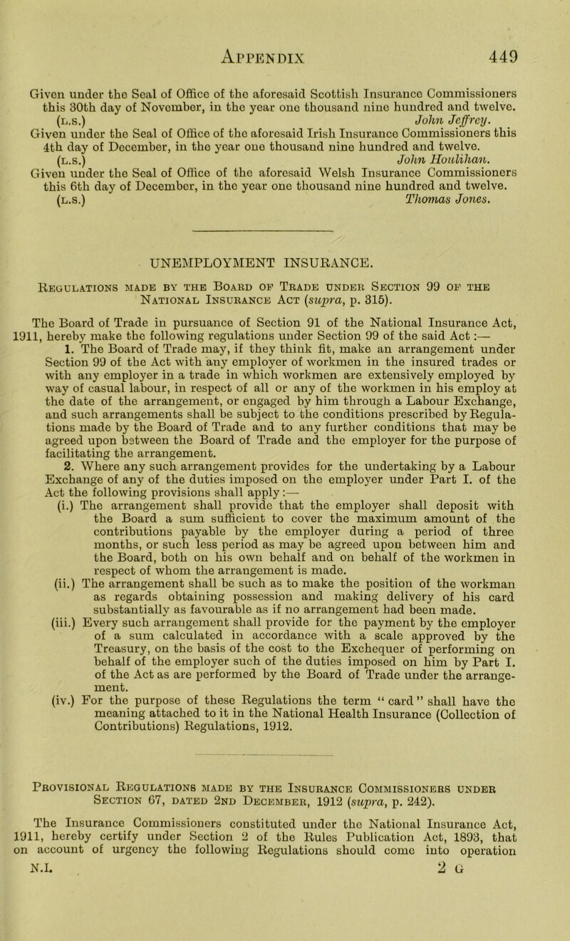 Givon under the Seal of Office of the aforesaid Scottish Insurance Commissioners this 30th day of November, in the year one thousand nine hundred and twelve. (l.s.) John Jeffrey. Given under the Seal of Office of the aforesaid Irish Insurance Commissioners this 4th day of December, in the year one thousand nine hundred and twelve. (l.s.) John Houlihan. Given under the Seal of Office of the aforesaid Welsh Insurance Commissioners this 6th day of December, in the year one thousand nine hundred and twelve. (l.s.) Thomas Jones. UNEMPLOYMENT INSURANCE. Regulations made by the Board of Trade under Section 99 of the National Insurance Act {supra, p. 315). The Board of Trade in pursuance of Section 91 of the National Insurance Act, 1911, hereby make the following regulations under Section 99 of the said Act:— 1. The Board of Trade may, if they think fit, make an arrangement under Section 99 of the Act with any employer of workmen in the insured trades or with any employer in a trade in which workmen are extensively employed by way of casual labour, in respect of all or any of the workmen in his employ at the date of the arrangement, or engaged by him through a Labour Exchange, and such arrangements shall be subject to the conditions prescribed by Regula- tions made by the Board of Trade and to any further conditions that may be agreed upon between the Board of Trade and the employer for the purpose of facilitating the arrangement. 2. Where any such arrangement provides for the undertaking by a Labour Exchange of any of the duties imposed on the employer under Part I. of the Act the following provisions shall apply:— (i.) The arrangement shall provide that the employer shall deposit with the Board a sum suffieient to cover the maximum amount of the contributions payable by the employer during a period of three months, or sueh less period as may be agreed upon between him and the Board, both on his own behalf and on behalf of the workmen in respect of whom the arrangement is made. (ii.) The arrangement shall be such as to make the position of the workman as regards obtaining possession and making delivery of his card substantially as favourable as if no arrangement had been made. (iii.) Every such arrangement shall provide for the payment by the employer of a sum calculated in accordance with a seale approved by the Treasury, on the basis of the cost to the Exchequer of performing on behalf of the employer such of the duties imposed on him by Part I. of the Act as are performed by the Board of Trade under the arrange- ment. (iv.) For the purpose of these Regulations the term “card” shall have the meaning attached to it in the National Health Insurance (Collection of Contributions) Regulations, 1912. Provisional Regulations made by the Insurance Commissioners under Section 67, dated 2nd December, 1912 {supra, p. 242). The Insurance Commissioners constituted under the National Insurance Aet, 1911, hereby certify under Section 2 of the Rules Publication Act, 1893, that on account of urgency the following Regulations should come into operation K.I. 2 G