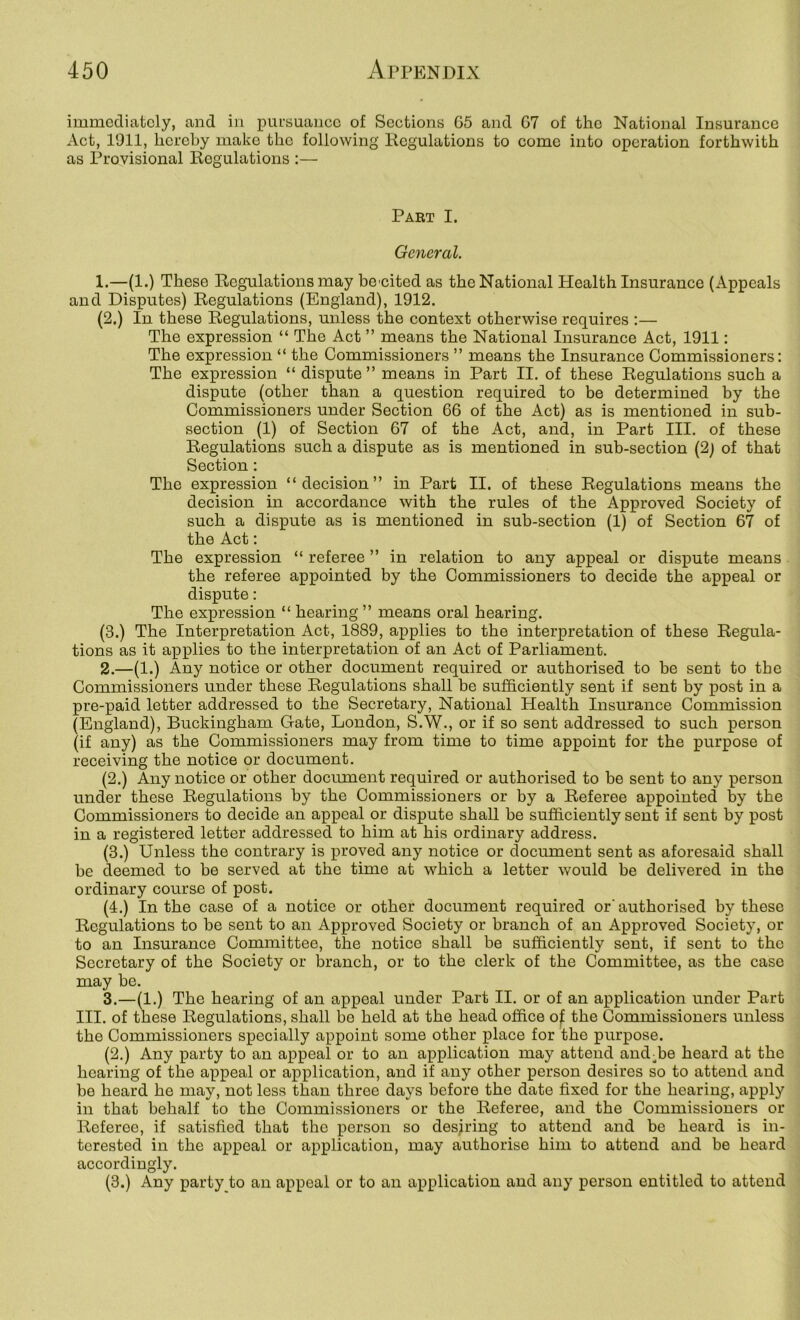 immediately, and in pursuance of Sections G5 and G7 of the National Insurance Act, 1911, hereby make the following Kcgulations to come into operation forthwith as Provisional Regulations :— Part I. General. 1. —(1.) These Regulations may benited as the National Health Insurance (Appeals and Disputes) Regulations (England), 1912. (2.) In these Regulations, unless the context otherwise requires ;— The expression “ The Act ” means the National Insurance Act, 1911: The expression “ the Commissioners ” means the Insurance Commissioners: The expression “ dispute” means in Part II. of these Regulations such a dispute (other than a question required to be determined by the Commissioners under Section 6G of the Act) as is mentioned in sub- section (1) of Section G7 of the Act, and, in Part III. of these Regulations such a dispute as is mentioned in sub-section (2) of that Section: The expression “decision” in Part II. of these Regulations means the decision in accordance with the rules of the Approved Society of such a dispute as is mentioned in sub-section (1) of Section 67 of the Act: The expression “ referee ” in relation to any appeal or dispute means the referee appointed by the Commissioners to decide the appeal or dispute: The expression “ hearing ” means oral hearing. (3.) The Interpretation Act, 1889, applies to the interpretation of these Regula- tions as it applies to the interpretation of an Act of Parliament. 2. —(1.) Any notice or other document required or authorised to be sent to the Commissioners under these Regulations shall be sufficiently sent if sent by post in a pre-paid letter addressed to the Secretary, National Health Insurance Commission (England), Buckingham Gate, London, S.W., or if so sent addressed to such person (if any) as the Commissioners may from time to time appoint for the purpose of receiving the notice or document. (2.) Any notice or other document required or authorised to be sent to any person under these Regulations by the Commissioners or by a Referee appointed by the Commissioners to decide an appeal or dispute shall be sufficiently sent if sent by post in a registered letter addressed to him at his ordinary address. (3.) Unless the contrary is proved any notice or document sent as aforesaid shall be deemed to be served at the time at which a letter would be delivered in the ordinary course of post. (4.) In the case of a notice or other document required or'authorised by these Regulations to be sent to an Approved Society or branch of an Approved Society, or to an Insurance Committee, the notice shall be sufficiently sent, if sent to the Secretary of the Society or branch, or to the clerk of the Committee, as the case may be. 3. —(1.) The hearing of an appeal under Part II. or of an application under Part III. of these Regulations, shall be held at the head office of. the Commissioners unless the Commissioners specially appoint some other place for the purpose. (2.) Any party to an appeal or to an application may attend andffie heard at the hearing of the appeal or application, and if any other person desires so to attend and be heard he may, not less than three days before the date fixed for the hearing, apply in that behalf to the Commissioners or the Referee, and the Commissioners or Referee, if satisfied that the person so desiring to attend and be heard is in- terested in the appeal or application, may authorise him to attend and be heard accordingly. (3.) Any party to an appeal or to an application and any person entitled to attend