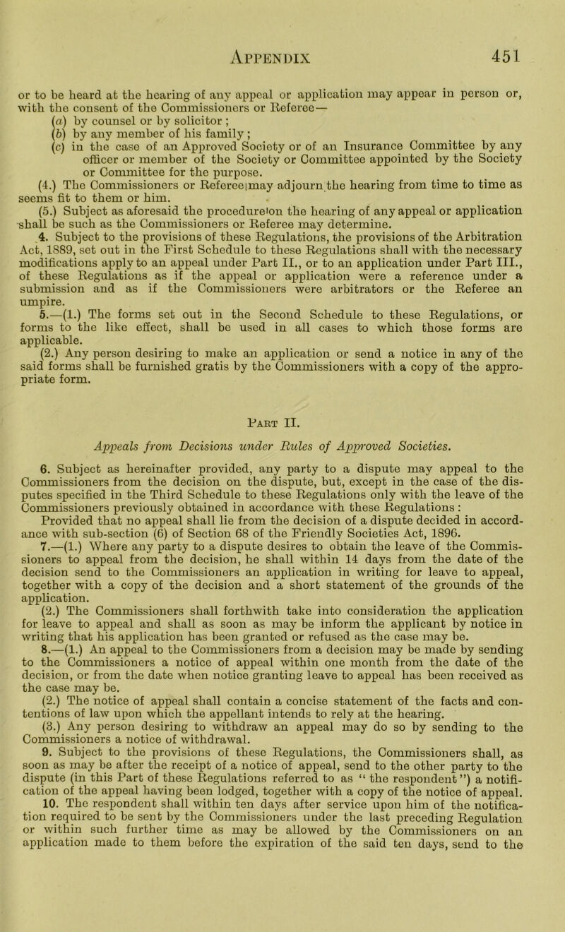 or to be heard at the hearing of any appeal or application may appear in person or, with the consent of the Commissioners or lleferoe — (a) hy counsel or hy solicitor ; (b) by any member of his family ; (c) in the case of an Approved Society or of an Insurance Committee by any officer or member of the Society or Committee appointed by the Society or Committee for the purpose. (4.) The Commissioners or E-efereeimay adjourn the hearing from time to time as seems fit to them or him. (5.) Subject as aforesaid the procedureion the hearing of any appeal or application shall be such as the Commissioners or Referee may determine. 4. Subject to the provisions of these Regulations, the provisions of the Arbitration Act, 1889, set out in the First Schedule to these Regulations shall with the necessary modifications apply to an appeal under Part II., or to an application under Part III., of these Regulations as if the appeal or application were a reference under a submission and as if the Commissioners were arbitrators or the Referee an umpire. 5. —(1.) The forms set out in the Second Schedule to these Regulations, or forms to the like eSect, shall be used in all cases to which those forms are applicable. (2.) Any person desiring to make an application or send a notice in any of the said forms shall be furnished gratis by the Commissioners with a copy of the appro- priate form. Part II. Appeals from Decisions under Buies of Approved Societies. 6. Subject as hereinafter provided, any party to a dispute may appeal to the Commissioners from the decision on the dispute, but, except in the case of the dis- putes specified in the Third Schedule to these Regulations only with the leave of the Commissioners previously obtained in accordance with these Regulations ; Provided that no appeal shall lie from the decision of a dispute decided in accord- ance with sub-section (6) of Section 68 of the Friendly Societies Act, 1896. 7. —(1.) Where any party to a dispute desires to obtain the leave of the Commis- sioners to appeal from the decision, he shall within 14 days from the date of the decision send to the Commissioners an application in writing for leave to appeal, together with a copy of the decision and a short statement of the grounds of the application. (2.) The Commissioners shall forthwith take into consideration the application for leave to appeal and shall as soon as may be inform the applicant by notice in writing that his application has been granted or refused as the case may be. 8. —(1.) An appeal to the Commissioners from a decision may be made by sending to the Commissioners a notice of appeal within one month from the date of the decision, or from the date when notice granting leave to appeal has been received as the case may be. (2.) The notice of appeal shall contain a concise statement of the facts and con- tentions of law upon which the appellant intends to rely at the hearing. (3.) Any person desiring to withdraw an appeal may do so by sending to the Commissioners a notice of withdrawal. 9. Subject to the provisions of these Regulations, the Commissioners shall, as soon as may be after the receipt of a notice of appeal, send to the other party to the dispute (in this Part of these Regulations referred to as “ the respondent”) a notifi- cation of the appeal having been lodged, together with a copy of the notice of appeal. 10. The respondent shall within ten days after service upon him of the notifica- tion required to be sent by the Commissioners under the last preceding Regulation or within such further time as may be allowed by the Commissioners on an application made to them before the expiration of the said ten days, send to the