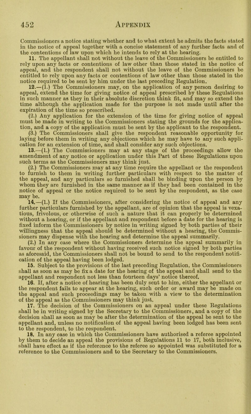 Commissioners a notice stating whether and to what extent he admits the facts stated in the notice of appeal together with a concise statement of any further facts and of the contentions of law upon which he intends to rely at the hearing, 11. The appellant shall not without the leave of the Commissioners he entitled to rely upon any facts or contentions of law other than those stated in the notice of appeal, and the respondent shall not without the leave of the Commissioners be entitled to rely upon any facts or contentions of law other than those stated in the notice required to be sent by him under the last preceding Regulation. 12. —(1.) The Commissioners may, on the application of any person desiring to appeal, extend the time for giving notice of appeal prescribed by these Regulations in such manner as they in their absolute discretion think fit, and may so extend the time although ithe application made for the purpose is not made until after the expiration of the time so prescribed. (2.) Any application for the extension of the time for giving notice of appeal must be made in writing to the Commissioners stating the grounds for the applica- tion, and a copy of the application must be sent by the applicant to the respondent. (3.) The Commissioners shall give the respondent reasonable opportunity for laying before them in writing any objections which he may have to any such appli- cation for an extension of time, and shall consider any such objections. 13. —(1.) The Commissioners may at any stage of the proceedings allow the amendment of any notice or application under this Part of these Regulations upon such terms as the Commissioners may think just, (2.) The Commissioners may at any time require the appellant or the respondent to furnish to them in writing further particulars with respect to the matter of the appeal, and any particulars so furnished shall be binding upon the person by whom they are furnished in the same manner as if they had been contained in the notice of appeal or the notice required to be sent by the respondent, as the case may be. 14. —(1.) If the Commissioners, after considering the notice of appeal and any further particulars furnished by the appellant, are of opinion that the appeal is vexa- tious, frivolous, or otherwise of such a nature that it can properly be determined without a hearing, or if the appellant and respondent before a date for the hearing is fixed inform the Commissioners by notice in writing signed by both parties of their willingness that the appeal should be determined without a hearing, the Commis- sioners may dispense with the hearing and determine the appeal summarily. (2.) In any case where the Commissioners determine the appeal summarily in favour of the respondent without having received such notice signed by both parties as aforesaid, the Commissioners shall not be bound to send to the respondent notifi- cation of the appeal having been lodged. 15. Subject to the provisions of the last preceding Regulation, the Commissioners shall as soon as may be fix a date for the hearing of the appeal and shall send to the appellant and respondent not less than fourteen days’ notice thereof. 16. If, after a notice of hearing has been duly sent to him, either the appellant or the respondent fails to appear at the hearing, such order or award may be made on the appeal and such proceedings may be taken with a view to the determination of the appeal as the Commissioners may think just. 17. The decision of the Commissioners on an appeal under these Regulations shall be in writing signed by the Secretary to the Commissioners, and a copy of the decision shall as soon as may be after the determination of the appeal be sent to the appellant and, unless no notification of the appeal having been lodged has been sent to the respondent, to the respondent. 18. In any case in which the Commissioners have authorised a referee appointed by them to decide an appeal the provisions of Regulations 11 to 17, both inclusive, shall have effect as if the reference to the referee so appointed was substituted for a reference to the Commissioners and to the Secretary to the Commissioners,