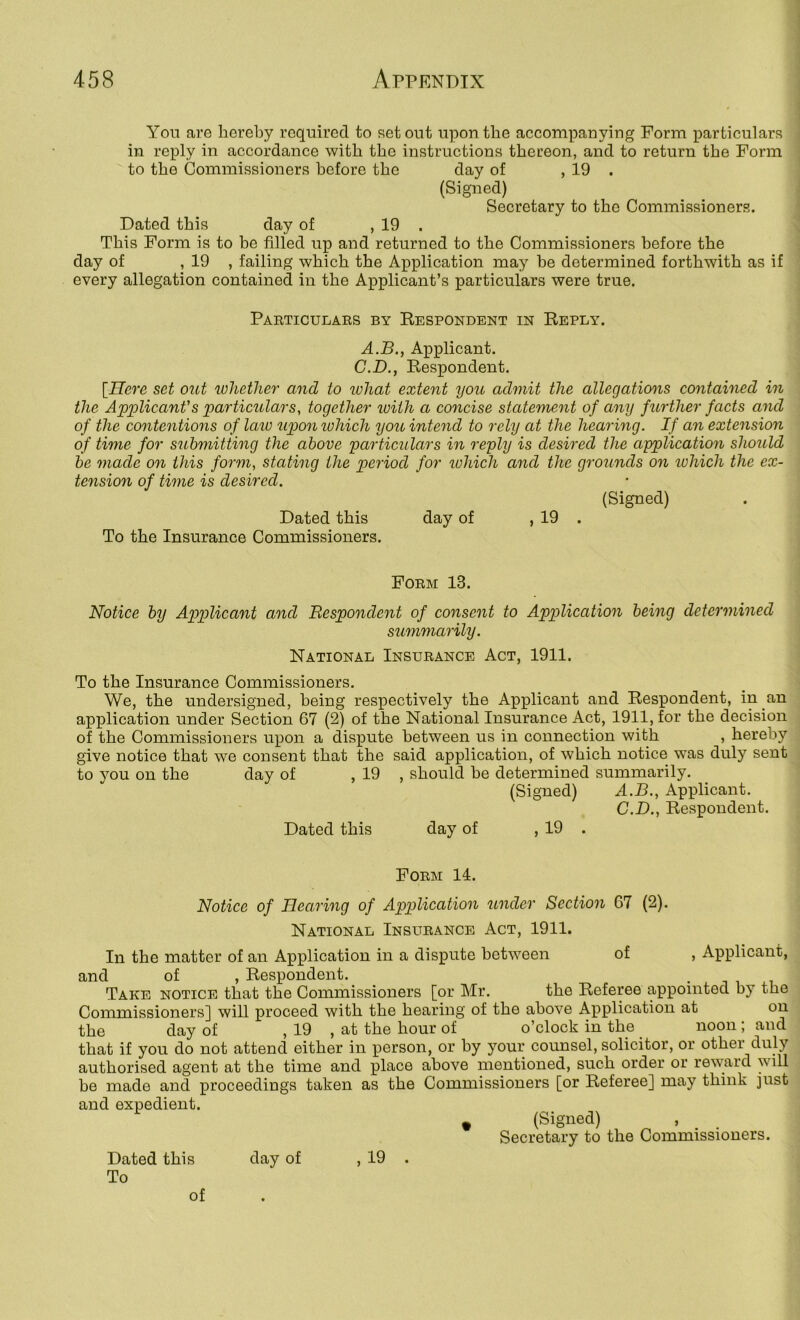 You are hereby required to set out upon the accompanying Form particulars in reply in accordance with the instructions thereon, and to return the Form to the Commissioners before the day of , 19 . (Signed) Secretary to the Commissioners. Dated this day of , 19 . This Form is to he filled up and returned to the Commissioners before the day of , 19 , failing which the Application may be determined forthwith as if every allegation contained in the Applicant’s particulars were true, Particulaes by Kespondent m Keply. A.B., Applicant. C.D., Eespondent. [Here set out loliether and to ivhat extent you admit the allegations contained in the Applicant's particulars, together luith a concise statement of any further facts and of the contentions of laiv upon lohich you intend to rely at the hearing. If an extension of time for submitting the above particulars in reply is desired the application should be made on this form, stating the period for lohich and the grounds on lohich the ex- tension of time is desired. (Signed) Dated this day of , 19 . To the Insurance Commissioners. Form 13. Notice by Applicant and Respondent of consent to Application being determined summarily. National Insurance Act, 1911. To the Insurance Commissioners. We, the undersigned, being respectively the Applicant and Respondent, in an application under Section 67 (2) of the National Insurance Act, 1911, for the decision of the Commissioners upon a dispute between us in connection with , hereby give notice that we consent that the said application, of which notice was duly sent to you on the day of , 19 , should he determined summarily. (Signed) A.B., Applicant. C.D., Respondent. Dated this day of , 19 . Form 14. Notice of Hearing of Application under Section 67 (2). National Insurance Act, 1911. In the matter of an Application in a dispute between of , Applicant, and of , Respondent. Take notice that the Commissioners [or Mr. the Referee appointed by the Commissioners] will proceed with the hearing of the above Application at on the day of , 19 , at the hour of o’clock in the noon ; and that if you do not attend either in person, or by your counsel, solicitor, or other duly authorised agent at the time and place above mentioned, such order or reward will be made and proceedings taken as the Commissioners [or Referee] may think just and expedient. ^ (Signed) Secretary to the Commissioners. Dated this day of , 19 . To of