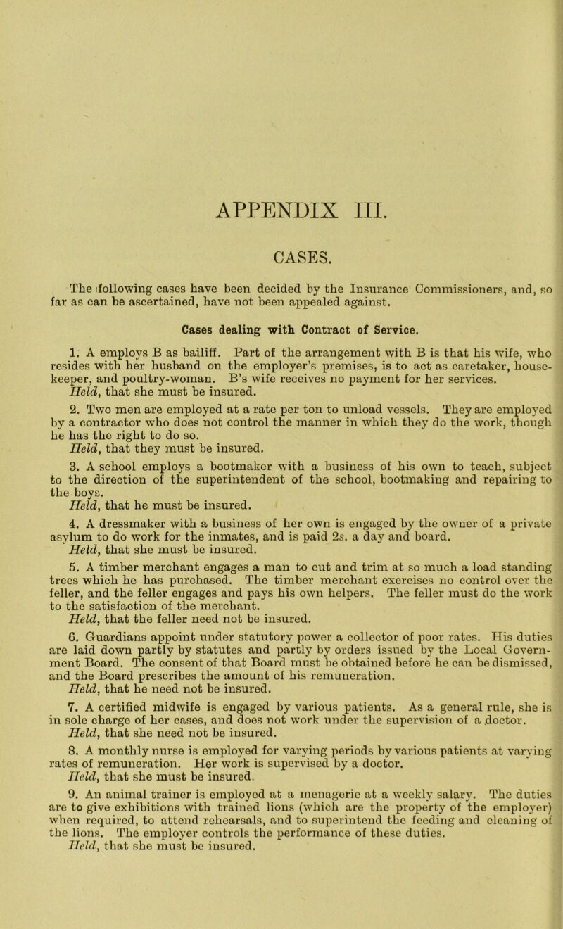 APPENDIX III. CASES. The (following cases have been decided by the Insurance Commissioners, and, so far as can be ascertained, have not been appealed against. Cases dealing with Contract of Service. 1. A employs B as bailiff. Part of the arrangement with B is that his wife, who resides with her husband on the employer’s premises, is to act as caretaker, house- keeper, and poultry-woman. B’s wife receives no payment for her services. Held, that she must be insured. 2. Two men are employed at a rate per ton to unload vessels. They are emploj^ed by a contractor who does not control the manner in which they do the work, though he has the right to do so. Held, that they must be insured. 3. A school employs a bootmaker with a business of his own to teach, subject to the direction of the superintendent of the school, bootmaking and repairing to the boys. Held, that he must be insured. 4. A dressmaker with a business of her own is engaged by the owner of a private asylum to do work for the inmates, and is paid 2s. a day and board. Held, that she must he insured. 5. A timber merchant engages a man to cut and trim at so much a load standing trees which he has purchased. The timber merchant exercises no control over the feller, and the feller engages and pays his own helpers. The feller must do the work to the satisfaction of the merchant. Held, that the feller need not be insured. 6. Guardians appoint under statutory power a collector of poor rates. His duties are laid down partly by statutes and partly by orders issued by the Local Govern- ment Board. The consent of that Board must be obtained before he can be dismissed, and the Board prescribes the amount of his remuneration. Held, that he need not be insured. 7. A certified midwife is engaged by various patients. As a general rule, she is in sole charge of her cases, and does not work under the supervision of a doctor. Held, that she need not be insured. 8. A monthly nurse is employed for varying periods by various patients at varying rates of remuneration. Her work is supervised by a doctor. Held, that she must be insured. 9. An animal trainer is employed at a menagerie at a w'eekly salary. The duties are to give exhibitions with trained lions (which are the property of the employer) when required, to attend rehearsals, and to superintend the feeding and cleaning of the lions. The employer controls the performance of these duties.