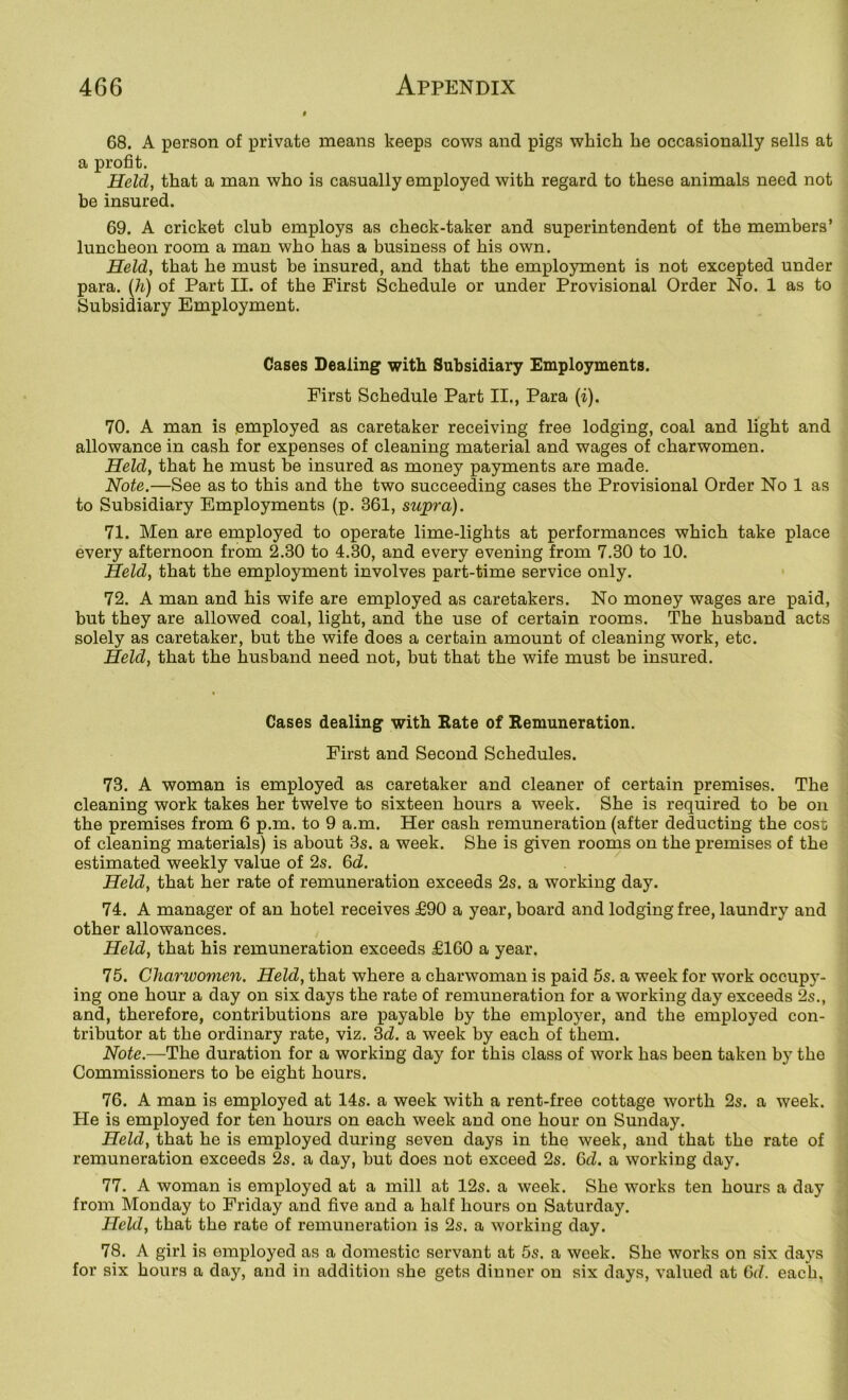 68. A person of private means keeps cows and pigs which he occasionally sells at a profit. Held, that a man who is casually employed with regard to these animals need not be insured. 69. A cricket club employs as check-taker and superintendent of the members’ luncheon room a man who has a business of his own. Held, that he must be insured, and that the employment is not excepted under para. (Ji) of Part II. of the First Schedule or under Provisional Order No. 1 as to Subsidiary Employment. Cases Dealing with Subsidiary Employments. First Schedule Part II., Para (i). 70. A man is employed as caretaker receiving free lodging, coal and light and allowance in cash for expenses of cleaning material and wages of charwomen. Held, that he must be insured as money payments are made. Note.—See as to this and the two succeeding cases the Provisional Order No 1 as to Subsidiary Employments (p. 361, supra). 71. Men are employed to operate lime-lights at performances which take place every afternoon from 2.30 to 4.30, and every evening from 7.30 to 10. Held, that the employment involves part-time service only. 72. A man and his wife are employed as caretakers. No money wages are paid, but they are allowed coal, light, and the use of certain rooms. The husband acts solely as caretaker, but the wife does a certain amount of cleaning work, etc. Held, that the husband need not, but that the wife must be insured. Cases dealing with Rate of Remuneration. First and Second Schedules. 73. A woman is employed as caretaker and cleaner of certain premises. The cleaning work takes her twelve to sixteen hours a week. She is required to be on the premises from 6 p.m. to 9 a.m. Her cash remuneration (after deducting the cost of cleaning materials) is about 3s. a week. She is given rooms on the premises of the estimated weekly value of 2s. 6d. '' Held, that her rate of remuneration exceeds 2s. a working day. 74. A manager of an hotel receives £90 a year, board and lodging free, laundry and other allowances. Held, that his remuneration exceeds £160 a year. 75. Charwomen. Held, that where a charwoman is paid 5s. a week for work occupy- ing one hour a day on six days the rate of remuneration for a working day exceeds 2s., and, therefore, contributions are payable by the employer, and the employed con- tributor at the ordinary rate, viz. ^d. a week by each of them. Note.—The duration for a working day for this class of work has been taken by the Commissioners to be eight hours. 76. A man is employed at 14s. a week with a rent-free cottage worth 2s. a week. He is employed for ten hours on each week and one hour on Sunday. Held, that he is employed during seven days in the week, and that the rate of remuneration exceeds 2s. a day, hut does not exceed 2s. Q>d. a working day. 77. A woman is employed at a mill at 12s. a week. She works ten hours a day from Monday to Friday and five and a half hours on Saturday. Held, that the rate of remuneration is 2s. a working day. 78. A girl is employed as a domestic servant at 5s. a week. She works on six days for six hours a day, and in addition she gets dinner on six days, valued at 6(^ each,