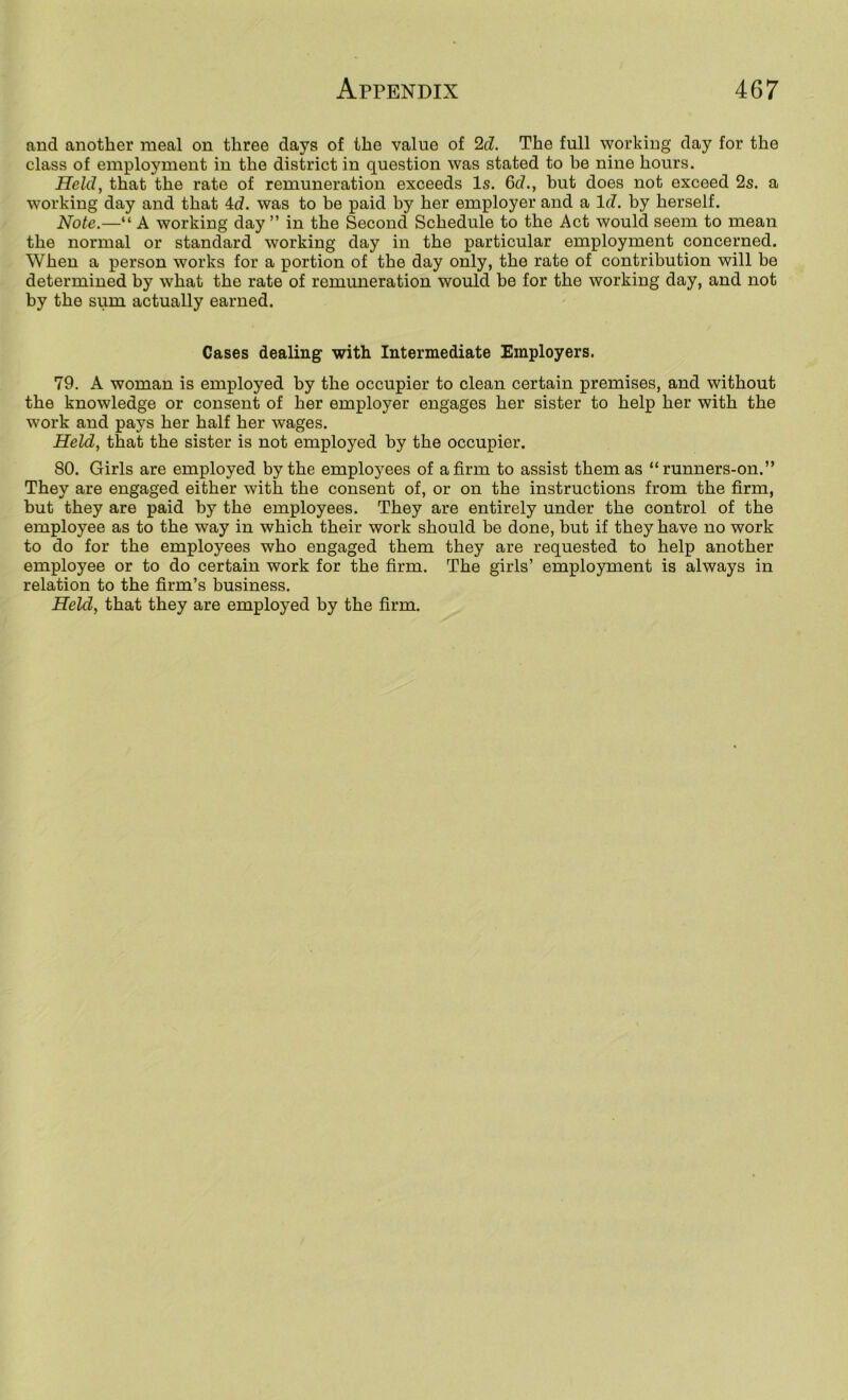 and another meal on three days of the value of 2cZ. The full working day for the class of employment in the district in question was stated to be nine hours. Held, that the rate of remuneration exceeds Is. 6cL, but does not exceed 2s. a working day and that 4d. was to be paid by her employer and a Id. by herself. Note.—“ A working day ” in the Second Schedule to the Act would seem to mean the normal or standard working day in the particular employment concerned. When a person works for a portion of the day only, the rate of contribution will be determined by what the rate of remuneration would be for the working day, and not by the sum actually earned. Cases dealing with Intermediate Employers. 79. A woman is employed by the occupier to clean certain premises, and without the knowledge or consent of her employer engages her sister to help her with the work and pays her half her wages. Held, that the sister is not employed by the occupier. 80. Girls are employed by the employees of a firm to assist them as “runners-on.” They are engaged either with the consent of, or on the instructions from the firm, but they are paid by the employees. They are entirely under the control of the employee as to the way in which their work should be done, but if they have no work to do for the employees who engaged them they are requested to help another employee or to do certain work for the firm. The girls’ employment is always in relation to the firm’s business.