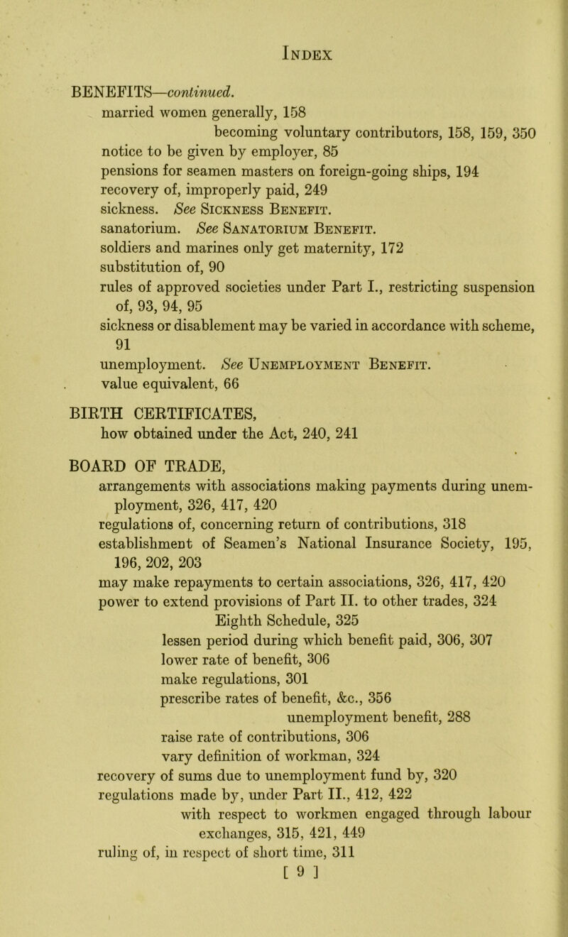 BENEFITS—continued. married women generally, 158 becoming voluntary contributors, 158, 159, 350 notice to be given by employer, 85 pensions for seamen masters on foreign-going ships, 194 recovery of, improperly paid, 249 sickness. See Sickness Benefit. sanatorium. See Sanatorium Benefit. soldiers and marines only get maternity, 172 substitution of, 90 rules of approved societies under Part I., restricting suspension of, 93, 94, 95 sickness or disablement may be varied in accordance with scheme, 91 unemployment. See Unemployment Benefit. value equivalent, 66 BIRTH CERTIFICATES, how obtained under the Act, 240, 241 BOARD OF TRADE, arrangements with associations making payments during unem- ployment, 326, 417, 420 regulations of, concerning return of contributions, 318 establishment of Seamen’s National Insurance Society, 195, 196, 202, 203 may make repayments to certain associations, 326, 417, 420 power to extend provisions of Part II. to other trades, 324 Eighth Schedule, 325 lessen period during which benefit paid, 306, 307 lower rate of benefit, 306 make regulations, 301 prescribe rates of benefit, &c., 356 unemployment benefit, 288 raise rate of contributions, 306 vary definition of workman, 324 recovery of sums due to unemployment fund by, 320 regulations made by, under Part II., 412, 422 with respect to workmen engaged through labour exchanges, 315, 421, 449 ruling of, in respect of short time, 311 [ 9 ] I